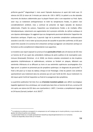 108
piriforme gauche73
diagnostiqué 1 mois avant l’épisode douloureux et ayant été traité avec 15
séances de CCE (à raison de 3 minutes par séance de -150 à -160°C). Le patient a eu des épisodes
récurrents de douleurs abdominales pour la plupart faisant suite à une exposition au froid. Après
avoir reçu un traitement antihypertenseur et évité les températures froides, le patient s’est
considérablement amélioré, mais a continué de présenter de légers épisodes de douleurs
abdominales. D’après les auteurs, l'exposition aux températures froides a de multiples effets
hémodynamiques, notamment une augmentation de la pression artérielle, du rythme cardiaque et
une réponse adrénergique. Ils suggèrent que ces changements pourraient déclencher l'apparition de
dissections aortiques. D’après eux, il pourrait s'agir de la première complication cardiovasculaire
associée à une CCE. Il est à noter qu’aucune preuve de causalité ne peut être confirmée, la CCE peut
autant être associée à la survenue de la dissection aortique qu’aggraver une dissection aortique en
formation ou être complètement indépendante à son apparition.
Le troisième case report exposait la survenue d’une panniculite à froid suite à 8 séances de CCE chez
un homme de 47 ans ayant des antécédents médicaux de perte auditive et de neutropénie auto-
immune (Greenwald, Christman et al. 2018). Les lésions cutanées consistaient en des éruptions
papulaires érythémateuses et œdémateuses, certaines se fondant en plaques, débutant aux
extrémités inférieures et se diffusant au tronc et aux extrémités supérieures accompagnées d’un
léger prurit. Le patient ne présentait pas de symptôme systémique. Un diagnostic de panniculite74
à
froid a été posé sur la base du tableau clinique et de l'histologie. L'état du patient s'est amélioré
spontanément sans traitement dans les semaines qui ont suivi l'arrêt de CCE. Aucun traitement n'a
été requis après l’arrêt de l'exposition au froid et le soulagement des symptômes.
La quatrième publication fait état d’un cas d’amnésie transitoire globale sans déficit neurologique
(appelée également Ictus amnésique, voir encadré plus bas) chez un homme de 63 ans, survenue 30
min après une séance de CCE dans une cryochambre à -140°C. L’amnésie a complétement régressé
en 24 heures (Carrard, Lambert et al. 2017)75
.
73
Le syndrome du piriforme correspond à la compression du nerf sciatique par le muscle piriforme, ce qui entraîne une
douleur de la fesse et parfois une sciatique
74
La panniculite froide est un trouble spontanément résolutif qui disparaît généralement en 2 à 3 semaines.
75
Article non disponible, lecture faite sur le résumé.
 