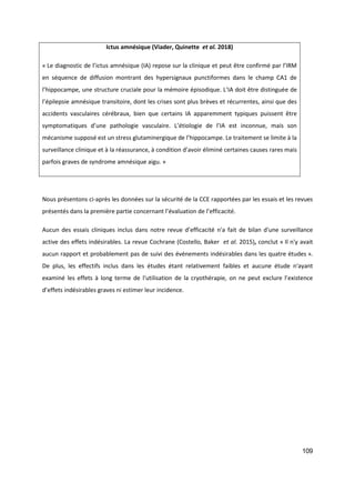 109
Ictus amnésique (Viader, Quinette et al. 2018)
« Le diagnostic de l’ictus amnésique (IA) repose sur la clinique et peut être confirmé par l’IRM
en séquence de diffusion montrant des hypersignaux punctiformes dans le champ CA1 de
l’hippocampe, une structure cruciale pour la mémoire épisodique. L’IA doit être distinguée de
l’épilepsie amnésique transitoire, dont les crises sont plus brèves et récurrentes, ainsi que des
accidents vasculaires cérébraux, bien que certains IA apparemment typiques puissent être
symptomatiques d’une pathologie vasculaire. L’étiologie de l’IA est inconnue, mais son
mécanisme supposé est un stress glutaminergique de l’hippocampe. Le traitement se limite à la
surveillance clinique et à la réassurance, à condition d’avoir éliminé certaines causes rares mais
parfois graves de syndrome amnésique aigu. »
Nous présentons ci-après les données sur la sécurité de la CCE rapportées par les essais et les revues
présentés dans la première partie concernant l’évaluation de l’efficacité.
Aucun des essais cliniques inclus dans notre revue d’efficacité n'a fait de bilan d'une surveillance
active des effets indésirables. La revue Cochrane (Costello, Baker et al. 2015), conclut « Il n'y avait
aucun rapport et probablement pas de suivi des événements indésirables dans les quatre études ».
De plus, les effectifs inclus dans les études étant relativement faibles et aucune étude n'ayant
examiné les effets à long terme de l'utilisation de la cryothérapie, on ne peut exclure l’existence
d’effets indésirables graves ni estimer leur incidence.
 