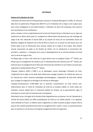 11
HISTORIQUE
Histoire de l’utilisation du froid
L’utilisation du froid à des fins thérapeutiques remonte à l’antiquité (Bouzigon). En effet, on retrouve
déjà dans les aphorismes d’Hippocrate (460-377 av JC) l’utilisation de la neige ou de la glace pour
leurs vertus antalgiques et anti-inflammatoires. L’utilisation est alors très empirique, elle concerne
les traumatismes et les tuméfactions.
Aetius, sénateur romain et généralissime de l’armée de l’Empire Romain d’Occident sous le règne de
Valentinien au IVème siècle après JC, soulageait les inflammations des gencives par des mélanges de
neige et de miel. Alexandre le Grand (300 av JC) d’après les écrits de son chambellan Charès de
Mytilène, obligeait les habitants de la ville de Petra à creuser sur un terrain sec des fosses avec une
entrée large et qui se rétrécissent pour pouvoir stocker de la neige et de la glace. Elles étaient
ensuite recouvertes de paille ou de feuilles de chênes. On lui attribuerait la construction des
premières « glacières ». L’Antiquité verra aussi le développement de la commercialisation du froid
avec la vente de neige en été.
Au Moyen-âge, le froid a été utilisé par le pape Séverin pour la purgation (Italie, Vème
Siècle), par
Rhazès pour le soulagement des douleurs par le refroidissement des aliments (Iran IXème
Siècle), par
Avicenne pour le soulagement de la fièvre par immersion des membres en eau froide ou encore pour
augmenter la satiété (Empire Perse, Xème
Siècle).
L’époque moderne (1492 à 1789) a vu se développer encore davantage l’utilisation du froid.
L’application de la neige sur les pieds était utilisée pour soulager la goutte. On utilisait des lames en
fer refroidi pour traiter certaines pathologies dermatologiques. L’application de froid était utilisée
pour soulager les engelures en Norvège et les hernies en Allemagne.
L’époque Contemporaine (1789-1896) voit la première caractérisation du froid comme anti-
inflammatoire dans le Traité de l’utilisation du froid de La Corbière (1839). Le Traité relate son
utilisation comme sédatif dans le traitement palliatif du Choléra, de la gastroentérite aigue et
chronique ou encore dans le traitement de la constipation.
Dominique Larrey, chirurgien de la Grande Armée Napoléonienne va observer, lors de l’épisode de la
retraite de Russie (1812), les effets anesthésiques du froid sur les soldats blessés. Il va rapporter
cette méthode en France. Le XIXème siècle a également vu naître la poche de glace à Epinal. Elle va
pouvoir être utilisée quotidiennement dans le soulagement des « petits » maux. La cryoconservation
pour le maintien en vie de tissus et d’organes va également faire son apparition.
 