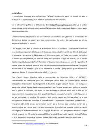 110
Jurisprudence
La consultation du site de la jurisprudence du CNOM n’a pu identifier aucun cas ayant à voir avec la
pratique de la cryothérapie par un médecin ayant abouti à des sanctions.
Sur le site service public de la diffusion du droit (https://www.legifrance.gouv.fr/ )76
, à la section
jurisprudence, on ne retrouve aucun cas relatif à la pratique de la cryothérapie du corps entier, ayant
abouti à des sanctions.
Cette recherche a été complétée par une recherche sur LexisNexis le 07/11/2018 et aboutissait à des
décisions de justice en rapport avec des condamnations de centres de cryothérapie au prix de
préjudices physiques et moraux.
Cour d'appel, Paris, Pôle 1, chambre 3, 8 Novembre 2016 – n° 16/08850 « Considérant qu'il résulte
avec l'évidence requise en référé que les brûlures aux mains ont été ressenties par Mme B. à l'issue de
sa séance de cryothérapie du 24 octobre 2015 au centre Cryotep ; qu'il n'est pas contesté que celle-ci
se rendait pour la première fois dans ce centre pour pratiquer ce type de séance ; que la société
Cryotep ne produit aucune fiche d'information et de consentement signée par Mme B. ; que Mme B.
indique qu'aucune paire de gants ne lui a été fournie pour protéger ses mains alors que l'intégralité
de son corps a été immergé ; que le site internet de la société Cryotep précise que l'utilisateur du
cryosauna dispose de chaussettes, gants, sabots et peignoir »
Cour d'appel, Rouen, Chambre civile et commerciale, 1er Décembre 2011 – n° 11/00459 :
condamnation du fabriquant pour des dommages causés chez un cryothérapeute médecin
ostéopathie : brûlures lors du changement de bouteille de gaz. L’expert indique : « Il indique au
paragraphe intitulé "Rappel du déroulement des faits" que "lorsque le praticien a soulevé la bouteille
pour la porter à l'extérieur, ses mains "se sont trouvées en contact direct avec le CO² du fait
notamment d'un mauvais concept de la goupille de sécurité pourvue d'une sortie vers le haut, vers le
bas et horizontale; ce modèle de goupille a été modifié depuis sur les bouteilles car le seul
échappement possible est horizontal et vers l'extérieur". L'expert conclut en notant que Monsieur C.
"n'a jamais été alerté lors de sa formation ou lors de la livraison des bouteilles ou lors de la
souscription de son contrat avec C. qu'à un moment non déterminé, une bouteille pouvait présenter
un danger par dysfonctionnement de la soupape de sécurité." Au paragraphe "Recours" l'expert
retient, au vu de ces éléments, la responsabilité de la société C. qui « doit répondre de la défaillance
et de la dangerosité de matériel pourtant livré en théorie avec toutes les garanties de sécurité ».
76
Consultation du site https://www.legifrance.gouv.fr/ au 5 novembre 2018.
 
