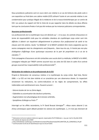 111
Deux procédures judiciaires sont en cours dont une relative à un cas de brûlures des pieds suite à
une exposition au froid dans une cabine mobile (CCP) utilisant l’azote et une seconde relative à une
condamnation pour pratique illégale de la médecine et de la masso-kinésithérapie par un centre de
CCE. Les auteurs du rapport ont fait le choix de ne pas rapporter dans les détails ces deux affaires
tant que les conclusions finales n’ont pas été rendues par les instances judiciaires correspondantes.
Assurance professionnelle
Les professionnels de la cryothérapie nous ont déclarés qu’ : « A ce jour, les contrats d'assurance en
terme de responsabilité civile pour les véritables chambres de cryothérapie corps entier sont très
difficiles à obtenir car requièrent obligatoirement la présence d'un professionnel de santé et les
clauses sont très sévères. Seules "La Médicale" et la MACSF semblent être moins exigeantes que les
autres compagnies mais les changements sont fréquents… Dans tous les cas, il n’existe pas non plus
d'obligation d'affichage d'une quelconque assurance de la part de propriétaire vis à vis de la
clientèle »77
.
Trois compagnies d’assurance ont été contactées sans succès dont La médicale, la MACSF et la MAIF,
compagnie indiquée par l’INSEP comme assurant tous ses actes de CCE dans le cadre d’un contrat
groupe couvrant leur responsabilité civile professionnelle78
.
Déclaration de médecins et de professionnels de la CCE
D’après la Déclaration de consensus relative à la cryothérapie du corps entier. Bad Vola, février
2006 : « La CCE est très bien tolérée et se caractérise par une observance élevée. En respectant
strictement les indications, les contre-indications et les règles de comportement, les effets
indésirables sont extrêmement rares. Peuvent survenir :
- Gelures locales de 1er ou 2ème degré,
- Céphalées ou accentuation des douleurs présentes,
- Augmentation non physiologique de la tension artérielle,
- Symptômes d'allergie au froid »79
Interrogé sur les effets secondaires, le Pr David Brassat témoigne80
: «Nous avons observé 2 cas
d'ictus amnésiques ayant débuté pendant les séances de cryothérapie. […] Il n'est pas étonnant de
77
Déclaration écrite de madame Catherine Legrand, responsable d’ELITE Médicale », reçu par mail le 18 juillet 2018.
78
En attente de réponse de la MAIF
79
http://wholebody-cryotherapy.com/fileadmin/content/files/Downloads/DECLARATION_DE_CONSENSUS_FR.pdf
80
Communication écrite du Dr David Brassat reçue le 26 avril 2019.
 