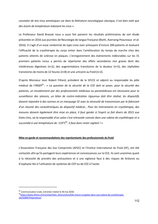 112
constater de tels ictus amnésiques car dans la littérature neurologique classique, il est bien noté que
des écarts de température induisent les ictus ».
Le Professeur David Brassat nous a aussi fait parvenir les résultats préliminaires de son étude
présentée en 2016 aux journées de Neurologie de langue française (Biotti, Averseng-Peaureaux et al.
2016). Il s’agit d’un essai randomisé de type cross over prévoyant d’inclure 200 patients et évaluant
l’efficacité de la cryothérapie du corps entier dans l’amélioration du temps de marche chez des
patients atteints de sclérose en plaques. L’enregistrement des évènements indésirables sur les 31
premiers patients inclus a permis de répertorier des effets secondaires non graves dont des
intolérances digestives (n=2), des augmentations transitoires de la douleur (n=5), des céphalées
transitoires de moins de 12 heures (n=8) et une urticaire au froid (n=2).
D’après Monsieur Jean Robert Filliard, président de la SFCCE et adjoint au responsable du pôle
médical de l’INSEP81
: « La question de la sécurité de la CCE doit se poser, pour la sécurité des
patients, un encadrement par des professionnels médicaux ou paramédicaux est nécessaire pour la
surveillance des séances, un bilan de contre-indication rigoureux doit être réalisé, les dispositifs
doivent répondre à des normes et un marquage CE avec la nécessité de transmission par le fabricant
d’un résumé des caractéristiques du dispositif médical… Pour les intervenants en cryothérapie, des
mesures doivent également être mise en place, il faut garder à l’esprit ce fait divers de 2015 aux
Etats-Unis, où la responsable d’un salon s’est retrouvée coincée dans une cabine de cryothérapie et a
succombé à une température de -110°C82
. Il faut donc rester vigilant ! »
Mise en garde et recommandations des représentants des professionnels du froid
L’Association Française des Gaz Comprimés (AFGC) et l’Institut International du froid (IIF), ont été
contactés afin qu’ils partagent leurs expériences et connaissances sur la CCE. Ils sont unanimes quant
à la nécessité de prendre des précautions et à une vigilance face à des risques de brûlures ou
d’asphyxie liés à l’utilisation de systèmes de CCP ou de CCE à l'azote.
81
Communication orale, entretien réalisé le 30 mai 2018.
82
https://www.20min.ch/ro/news/faits_divers/story/Elle-meurt-congelee-dans-une-cabine-de-cryotherapie-
26292806?httpredirect
 