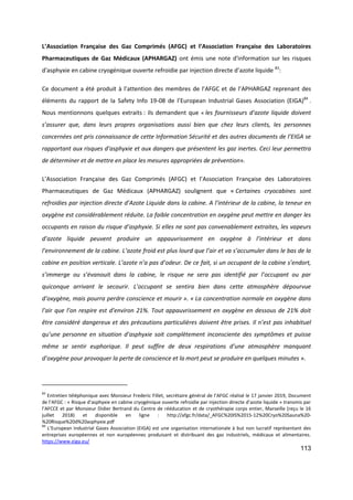 113
L’Association Française des Gaz Comprimés (AFGC) et l’Association Française des Laboratoires
Pharmaceutiques de Gaz Médicaux (APHARGAZ) ont émis une note d'information sur les risques
d'asphyxie en cabine cryogénique ouverte refroidie par injection directe d’azote liquide 83
:
Ce document a été produit à l’attention des membres de l’AFGC et de l’APHARGAZ reprenant des
éléments du rapport de la Safety Info 19-08 de l’European Industrial Gases Association (EIGA)84
.
Nous mentionnons quelques extraits : ils demandent que « les fournisseurs d’azote liquide doivent
s’assurer que, dans leurs propres organisations aussi bien que chez leurs clients, les personnes
concernées ont pris connaissance de cette Information Sécurité et des autres documents de l’EIGA se
rapportant aux risques d’asphyxie et aux dangers que présentent les gaz inertes. Ceci leur permettra
de déterminer et de mettre en place les mesures appropriées de prévention».
L’Association Française des Gaz Comprimés (AFGC) et l’Association Française des Laboratoires
Pharmaceutiques de Gaz Médicaux (APHARGAZ) soulignent que « Certaines cryocabines sont
refroidies par injection directe d’Azote Liquide dans la cabine. A l’intérieur de la cabine, la teneur en
oxygène est considérablement réduite. La faible concentration en oxygène peut mettre en danger les
occupants en raison du risque d’asphyxie. Si elles ne sont pas convenablement extraites, les vapeurs
d’azote liquide peuvent produire un appauvrissement en oxygène à l’intérieur et dans
l’environnement de la cabine. L’azote froid est plus lourd que l’air et va s’accumuler dans le bas de la
cabine en position verticale. L’azote n’a pas d’odeur. De ce fait, si un occupant de la cabine s’endort,
s’immerge ou s’évanouit dans la cabine, le risque ne sera pas identifié par l’occupant ou par
quiconque arrivant le secourir. L’occupant se sentira bien dans cette atmosphère dépourvue
d’oxygène, mais pourra perdre conscience et mourir ». « La concentration normale en oxygène dans
l’air que l’on respire est d’environ 21%. Tout appauvrissement en oxygène en dessous de 21% doit
être considéré dangereux et des précautions particulières doivent être prises. Il n’est pas inhabituel
qu’une personne en situation d’asphyxie soit complètement inconsciente des symptômes et puisse
même se sentir euphorique. Il peut suffire de deux respirations d’une atmosphère manquant
d’oxygène pour provoquer la perte de conscience et la mort peut se produire en quelques minutes ».
83
Entretien téléphonique avec Monsieur Frederic Fillet, secrétaire général de l’AFGC réalisé le 17 janvier 2019, Document
de l’AFGC : « Risque d’asphyxie en cabine cryogénique ouverte refroidie par injection directe d’azote liquide » transmis par
l’AFCCE et par Monsieur Didier Bertrand du Centre de rééducation et de cryothérapie corps entier, Marseille (reçu le 16
juillet 2018) et disponible en ligne : http://afgc.fr/data/_AFGC%20IS%2015-12%20Cryo%20Sauna%20-
%20Risque%20d%20asphyxie.pdf
84
L’European Industrial Gases Association (EIGA) est une organisation internationale à but non lucratif représentant des
entreprises européennes et non européennes produisant et distribuant des gaz industriels, médicaux et alimentaires.
https://www.eiga.eu/
 