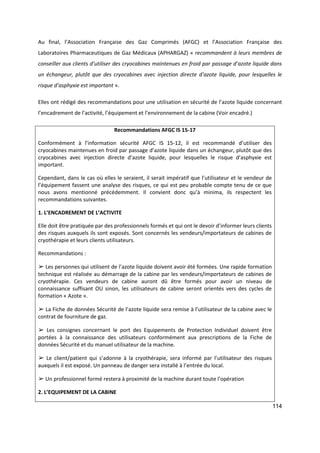 114
Au final, l’Association Française des Gaz Comprimés (AFGC) et l’Association Française des
Laboratoires Pharmaceutiques de Gaz Médicaux (APHARGAZ) « recommandent à leurs membres de
conseiller aux clients d’utiliser des cryocabines maintenues en froid par passage d’azote liquide dans
un échangeur, plutôt que des cryocabines avec injection directe d’azote liquide, pour lesquelles le
risque d’asphyxie est important ».
Elles ont rédigé des recommandations pour une utilisation en sécurité de l’azote liquide concernant
l’encadrement de l’activité, l’équipement et l’environnement de la cabine (Voir encadré.)
Recommandations AFGC IS 15-17
Conformément à l’information sécurité AFGC IS 15-12, il est recommandé d’utiliser des
cryocabines maintenues en froid par passage d’azote liquide dans un échangeur, plutôt que des
cryocabines avec injection directe d’azote liquide, pour lesquelles le risque d’asphyxie est
important.
Cependant, dans le cas où elles le seraient, il serait impératif que l’utilisateur et le vendeur de
l’équipement fassent une analyse des risques, ce qui est peu probable compte tenu de ce que
nous avons mentionné précédemment. Il convient donc qu’à minima, ils respectent les
recommandations suivantes.
1. L’ENCADREMENT DE L’ACTIVITE
Elle doit être pratiquée par des professionnels formés et qui ont le devoir d’informer leurs clients
des risques auxquels ils sont exposés. Sont concernés les vendeurs/importateurs de cabines de
cryothérapie et leurs clients utilisateurs.
Recommandations :
➢ Les personnes qui utilisent de l’azote liquide doivent avoir été formées. Une rapide formation
technique est réalisée au démarrage de la cabine par les vendeurs/importateurs de cabines de
cryothérapie. Ces vendeurs de cabine auront dû être formés pour avoir un niveau de
connaissance suffisant OU sinon, les utilisateurs de cabine seront orientés vers des cycles de
formation « Azote ».
➢ La Fiche de données Sécurité de l’azote liquide sera remise à l’utilisateur de la cabine avec le
contrat de fourniture de gaz.
➢ Les consignes concernant le port des Equipements de Protection Individuel doivent être
portées à la connaissance des utilisateurs conformément aux prescriptions de la Fiche de
données Sécurité et du manuel utilisateur de la machine.
➢ Le client/patient qui s’adonne à la cryothérapie, sera informé par l’utilisateur des risques
auxquels il est exposé. Un panneau de danger sera installé à l’entrée du local.
➢ Un professionnel formé restera à proximité de la machine durant toute l’opération
2. L’EQUIPEMENT DE LA CABINE
 