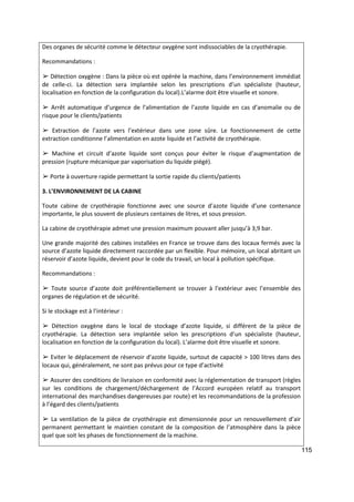115
Des organes de sécurité comme le détecteur oxygène sont indissociables de la cryothérapie.
Recommandations :
➢ Détection oxygène : Dans la pièce où est opérée la machine, dans l’environnement immédiat
de celle-ci. La détection sera implantée selon les prescriptions d’un spécialiste (hauteur,
localisation en fonction de la configuration du local).L’alarme doit être visuelle et sonore.
➢ Arrêt automatique d’urgence de l’alimentation de l’azote liquide en cas d’anomalie ou de
risque pour le clients/patients
➢ Extraction de l’azote vers l’extérieur dans une zone sûre. Le fonctionnement de cette
extraction conditionne l’alimentation en azote liquide et l’activité de cryothérapie.
➢ Machine et circuit d’azote liquide sont conçus pour éviter le risque d’augmentation de
pression (rupture mécanique par vaporisation du liquide piégé).
➢ Porte à ouverture rapide permettant la sortie rapide du clients/patients
3. L’ENVIRONNEMENT DE LA CABINE
Toute cabine de cryothérapie fonctionne avec une source d’azote liquide d’une contenance
importante, le plus souvent de plusieurs centaines de litres, et sous pression.
La cabine de cryothérapie admet une pression maximum pouvant aller jusqu’à 3,9 bar.
Une grande majorité des cabines installées en France se trouve dans des locaux fermés avec la
source d’azote liquide directement raccordée par un flexible. Pour mémoire, un local abritant un
réservoir d’azote liquide, devient pour le code du travail, un local à pollution spécifique.
Recommandations :
➢ Toute source d’azote doit préférentiellement se trouver à l’extérieur avec l’ensemble des
organes de régulation et de sécurité.
Si le stockage est à l’intérieur :
➢ Détection oxygène dans le local de stockage d’azote liquide, si différent de la pièce de
cryothérapie. La détection sera implantée selon les prescriptions d’un spécialiste (hauteur,
localisation en fonction de la configuration du local). L’alarme doit être visuelle et sonore.
➢ Eviter le déplacement de réservoir d’azote liquide, surtout de capacité > 100 litres dans des
locaux qui, généralement, ne sont pas prévus pour ce type d’activité
➢ Assurer des conditions de livraison en conformité avec la réglementation de transport (règles
sur les conditions de chargement/déchargement de l’Accord européen relatif au transport
international des marchandises dangereuses par route) et les recommandations de la profession
à l’égard des clients/patients
➢ La ventilation de la pièce de cryothérapie est dimensionnée pour un renouvellement d’air
permanent permettant le maintien constant de la composition de l’atmosphère dans la pièce
quel que soit les phases de fonctionnement de la machine.
 