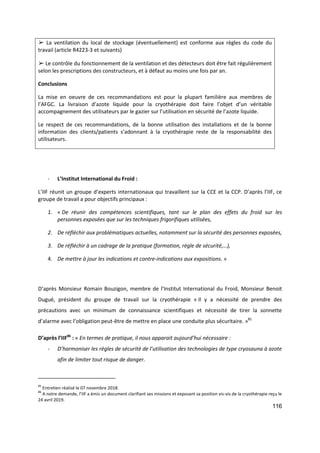 116
➢ La ventilation du local de stockage (éventuellement) est conforme aux règles du code du
travail (article R4223-3 et suivants)
➢ Le contrôle du fonctionnement de la ventilation et des détecteurs doit être fait régulièrement
selon les prescriptions des constructeurs, et à défaut au moins une fois par an.
Conclusions
La mise en oeuvre de ces recommandations est pour la plupart familière aux membres de
l’AFGC. La livraison d’azote liquide pour la cryothérapie doit faire l’objet d’un véritable
accompagnement des utilisateurs par le gazier sur l’utilisation en sécurité de l’azote liquide.
Le respect de ces recommandations, de la bonne utilisation des installations et de la bonne
information des clients/patients s’adonnant à la cryothérapie reste de la responsabilité des
utilisateurs.
- L’Institut International du Froid :
L’IIF réunit un groupe d’experts internationaux qui travaillent sur la CCE et la CCP. D’après l’IIF, ce
groupe de travail a pour objectifs principaux :
1. « De réunir des compétences scientifiques, tant sur le plan des effets du froid sur les
personnes exposées que sur les techniques frigorifiques utilisées,
2. De réfléchir aux problématiques actuelles, notamment sur la sécurité des personnes exposées,
3. De réfléchir à un cadrage de la pratique (formation, règle de sécurité,…),
4. De mettre à jour les indications et contre-indications aux expositions. »
D’après Monsieur Romain Bouzigon, membre de l’Institut International du Froid, Monsieur Benoit
Dugué, président du groupe de travail sur la cryothérapie « Il y a nécessité de prendre des
précautions avec un minimum de connaissance scientifiques et nécessité de tirer la sonnette
d’alarme avec l’obligation peut-être de mettre en place une conduite plus sécuritaire. »85
D’après l’IIF86
: « En termes de pratique, il nous apparait aujourd’hui nécessaire :
- D’harmoniser les règles de sécurité de l’utilisation des technologies de type cryosauna à azote
afin de limiter tout risque de danger.
85
Entretien réalisé le 07 novembre 2018.
86
A notre demande, l’IIF a émis un document clarifiant ses missions et exposant sa position vis-vis de la cryothérapie reçu le
24 avril 2019.
 