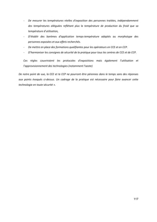 117
- De mesurer les températures réelles d’exposition des personnes traitées, indépendamment
des températures alléguées reflétant plus la température de production du froid que sa
température d’utilisation,
- D’établir des barèmes d’application temps-température adaptés au morphotype des
personnes exposées et aux effets recherchés.
- De mettre en place des formations qualifiantes pour les opérateurs en CCE et en CCP.
- D’harmoniser les consignes de sécurité de la pratique pour tous les centres de CCE et de CCP.
Ces règles couvriraient les protocoles d’expositions mais également l’utilisation et
l’approvisionnement des technologies (notamment l’azote)
De notre point de vue, la CCE et la CCP ne pourront être pérennes dans le temps sans des réponses
aux points évoqués ci-dessus. Un cadrage de la pratique est nécessaire pour faire avancer cette
technologie en toute sécurité ».
 