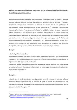 118
Vigilance par rapport aux allégations et exagérations dans les présupposées d’efficacité clinique de
la cryothérapie par certains centres :
Pour les intervenants en cryothérapie interrogés dans le cadre de ce rapport, la CCE « n’a pas pour
but de se substituer à la prise en charge des médecins ou spécialistes. Bien au contraire, il s’agit d’un
complément thérapeutique permettant de diminuer la douleur liée à une pathologie et
d’accompagner l’usager dans l’amélioration de son confort de vie.»87
Cependant, concernant les
indications, les champs d’intervention et l’efficacité de la CCE, les auteurs du rapport souhaitent
attirer l’attention sur les allégations et les promesses thérapeutiques de certains centres de
cryothérapie. Devant la difficulté de distinguer la visée thérapeutique de la visée esthétique, l’offre
de certains centres est assez ambiguë et nature à tromper les usagers avec l’utilisation de
qualificatifs comme « révolutionnaire » , « inégalable » ou « alternative de soin » qui pourrait sous-
entendre une pratique de soin substitutive, donc susceptible de remplacer une démarche
thérapeutique classique ou conventionnelle et dont nous exposons quelques exemples :
Exemple 1 :
« Ce froid qui fait chaud au Corps !
Procédé révolutionnaire bien connu du milieu sportif professionnel qui l’utilise pour la récupération
musculaire… La cryothérapie a également montré son efficacité en dermatologie et esthétique par le
raffermissement de la peau et de la silhouette.
Comme tout procédé non-chimique, les résultats se renforcent par une utilisation sous forme de cure
de plusieurs séances. A Thermapolis, la Cryothérapie est encadrée par des professionnels de Santé. Un
rayon d'action inégalable. »88
Exemple 2 :
« Validée par de nombreuses études scientifiques dans le monde entier, cette technique offre de
nombreux champs d'application dans les domaines du sport, de la santé et du bien-être. C'est une
thérapie 100% naturelle, dénuée d'effets secondaires, qui est en train de s'ancrer durablement dans le
paysage médical de l'hexagone. »89
87
Madame Catherine Legrand, responsable d’Elite Formation, (communication écrite reçue le 18 juillet 2018)
88
https://www.thermapolis.com/cryotherapiebythermapolis (consulté le 13/05/2019).
89
https://www.capbeautyform.com/cryotherapie/ (Consulté le 13/05/2019)
 