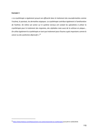 119
Exemple 3
« La cryothérapie a également prouvé son efficacité dans le traitement des neurodermatites comme
l’eczéma, le psoriasis, les dermatites atypiques. La cryothérapie contribue également à l’amélioration
de l’asthme. De même son action sur le système nerveux ont conduit les spécialistes à utiliser la
cryothérapie pour le traitement des migraines, des céphalées mais aussi de la sclérose en plaque….
On utilise également la cryothérapie en tant que traitement pour d’autres sujets importants comme le
cancer ou des syndromes dépressifs ».90
90
https://www.thalasso.com/thalasso/soins-a-la-carte/comprendre-la-cryotherapie/ (consulté le 13/05/2019)
 