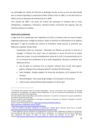 12
Les technologies de création du froid vont se développer de plus en plus au cours de cette période
avec la machine frigorifique à compression d’éther d’Olivier Evans en 1805, à air de John Gorrie en
1844 ou encore à absorption de Ferdinand Carré en 18594
.
L’ère actuelle (de 1896 à nos jours) voit évoluer des techniques et machines liées au froid,
(réfrigérateurs, congélateurs, climatiseurs, chambres froides, conservation des organes), avec des
indications diverses et multiples.
Histoire de la cryothérapie
L’usage local de la cryothérapie avec l’application du froid sur certaines zones du corps est depuis
longtemps proposé pour soulager les douleurs, limiter ou diminuer les inflammations et les œdèmes
(Bouzigon). Il s’agit de procédés peu onéreux et d’utilisation simple pouvant se présenter sous
différentes modalités5
(Guillot 2016):
- Cryothérapie locale par conduction : Phénomène de diffusion qui permet au froid de se
propager à l’intérieur d’un corps6
. Dans ce mécanisme, la source de froid est en contact
direct avec la peau. Il y aurait refroidissement cutané de 15 à 20° C et intramusculaire de 2 à
8 °C en fonction de la profondeur et de la durée d’application. Elle peut se présenter sous
différentes formes :
 Sacs de glace ou immersion d’un ou plusieurs membres dans un bac d’eau glacée :
glaçons, mélanges d’eau et de glace pilée (0° C pendant 20 à 30 minutes),
 Packs réfrigérés : flexibles adaptés à la forme des articulations (-15°C pendant 20 à 30
minutes)
 Gels préréfrigérés : Pack rempli de gel réfrigéré (-15°C pendant 5 à 10 minutes)
 Froid circulant compressif/intermittent pendant 15 à 30 minutes7
4
On distingue deux grandes classes de systèmes frigorifiques : ceux qui consomment, pour fonctionner, de l’énergie
mécanique ou son équivalent, les systèmes mécano-frigorifiques, et ceux qui consomment essentiellement de l’énergie
thermique, les systèmes thermo-frigorifiques.
Parmi les systèmes mécano-frigorifiques, deux familles se détachent : les systèmes à compression de vapeurs liquéfiables et
les systèmes utilisant des cycles à gaz.
Parmi les systèmes thermo-frigorifiques on distingue les systèmes à absorption, les systèmes à absorption et thermo-
chimiques et les systèmes à éjections.
(Source : Institut International du Froid : http://www.iifiir.org/userfiles/file/webfiles/in-
depth_files/History_refrigeration_Duminil_FR.pdf )
5
http://www.edimark.fr/Front/frontpost/getfiles/20099.pdf
6
Cours de transferts thermiques. Conduction et rayonnement. Philippe Marty Université Joseph Fourier, Grenoble.
http://www.legi.grenoble-inp.fr/people/Philippe.Marty/cours-thermique-L3.pdf
7
Il existe également d’autres techniques de refroidissement, comme les vestes réfrigérantes (Cryovest) qui fonctionnent
avec des poches de neige que l’on place au préalable dans un congélateur ; on ne place pas les vestes dans le réfrigérateur
mais uniquement les poches de neige.. Le corps est refroidi aux alentours de 20 degrés de façon
continue.https://www.lamedecinedusport.com/physiologie/sport-chaleur-lapport-des-vestes-refrigerantes/ ).
 