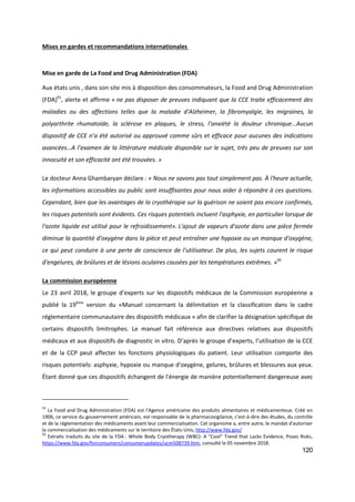 120
Mises en gardes et recommandations internationales
Mise en garde de La Food and Drug Administration (FDA)
Aux états unis , dans son site mis à disposition des consommateurs, la Food and Drug Administration
(FDA)91
, alerte et affirme « ne pas disposer de preuves indiquant que la CCE traite efficacement des
maladies ou des affections telles que la maladie d'Alzheimer, la fibromyalgie, les migraines, la
polyarthrite rhumatoïde, la sclérose en plaques, le stress, l'anxiété la douleur chronique…Aucun
dispositif de CCE n’a été autorisé ou approuvé comme sûrs et efficace pour aucunes des indications
avancées…A l’examen de la littérature médicale disponible sur le sujet, très peu de preuves sur son
innocuité et son efficacité ont été trouvées. »
Le docteur Anna Ghambaryan déclare : « Nous ne savons pas tout simplement pas. À l'heure actuelle,
les informations accessibles au public sont insuffisantes pour nous aider à répondre à ces questions.
Cependant, bien que les avantages de la cryothérapie sur la guérison ne soient pas encore confirmés,
les risques potentiels sont évidents. Ces risques potentiels incluent l'asphyxie, en particulier lorsque de
l'azote liquide est utilisé pour le refroidissement». L'ajout de vapeurs d'azote dans une pièce fermée
diminue la quantité d'oxygène dans la pièce et peut entraîner une hypoxie ou un manque d'oxygène,
ce qui peut conduire à une perte de conscience de l'utilisateur. De plus, les sujets courent le risque
d'engelures, de brûlures et de lésions oculaires causées par les températures extrêmes. »92
La commission européenne
Le 23 avril 2018, le groupe d’experts sur les dispositifs médicaux de la Commission européenne a
publié la 19ème
version du «Manuel concernant la délimitation et la classification dans le cadre
réglementaire communautaire des dispositifs médicaux » afin de clarifier la désignation spécifique de
certains dispositifs limitrophes. Le manuel fait référence aux directives relatives aux dispositifs
médicaux et aux dispositifs de diagnostic in vitro. D’après le groupe d’experts, l’utilisation de la CCE
et de la CCP peut affecter les fonctions physiologiques du patient. Leur utilisation comporte des
risques potentiels: asphyxie, hypoxie ou manque d'oxygène, gelures, brûlures et blessures aux yeux.
Étant donné que ces dispositifs échangent de l'énergie de manière potentiellement dangereuse avec
91
La Food and Drug Administration (FDA) est l'Agence américaine des produits alimentaires et médicamenteux. Créé en
1906, ce service du gouvernement américain, est responsable de la pharmacovigilance, c'est-à-dire des études, du contrôle
et de la réglementation des médicaments avant leur commercialisation. Cet organisme a, entre autre, le mandat d'autoriser
la commercialisation des médicaments sur le territoire des États-Unis, http://www.fda.gov/
92
Extraits traduits du site de la FDA : Whole Body Cryotherapy (WBC): A "Cool" Trend that Lacks Evidence, Poses Risks,
https://www.fda.gov/forconsumers/consumerupdates/ucm508739.htm, consulté le 05 novembre 2018.
 