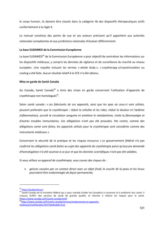 121
le corps humain, ils doivent être classés dans la catégorie IIb des dispositifs thérapeutiques actifs
conformément à la règle 9.
Le manuel constitue des points de vue et ses auteurs précisent qu’il appartient aux autorités
nationales compétentes et aux juridictions nationales d’évaluer différemment.
La base EUDAMED de la Commission Européenne
La base EUDAMED93
de la Commission Européenne a pour objectif de centraliser les informations sur
les dispositifs médicaux, y compris les données de vigilance et de surveillance du marché au niveau
européen. Une requête incluant les termes « whole body », « cryotherapy »/cryostimulation ou
cooling a été faite. Aucun résultat relatif à la CCE n’a été obtenu.
Mise en garde de Santé Canada
Au Canada, Santé Canada94
a émis des mises en garde concernant l’utilisation d’appareils de
cryothérapie non homologués95
.
Selon santé canada : « Les fabricants de ces appareils, ainsi que les spas où ceux-ci sont utilisés,
peuvent prétendre que la cryothérapie : réduit la cellulite et les rides, réduit la douleur et l'œdème
(inflammation), accroît la circulation sanguine et améliore le métabolisme, traite la fibromyalgie et
d'autres troubles immunitaires. Ces allégations n'ont pas été prouvées. Par contre, comme des
allégations santé sont faites, les appareils utilisés pour la cryothérapie sont considérés comme des
instruments médicaux ».
Concernant la sécurité de la pratique et les risques encourus « Le gouvernement fédéral n'a pas
confirmé les allégations santé faites au sujet des appareils de cryothérapie parce qu'aucune demande
d'homologation n'a été soumise à ce jour et que les données scientifiques n'ont pas été validées.
Si vous utilisez un appareil de cryothérapie, vous courez des risques de :
 gelures causées par un contact direct avec un objet froid; la couche de la peau et les tissus
pourraient être endommagés de façon permanente;
93
https://eudamed.eu/
94
Santé Canada est le ministère fédéral qui a pour mandat d'aider les Canadiens à conserver et à améliorer leur santé. Il
s'assure d'offrir des services de santé de grande qualité, et cherche à réduire les risques pour la santé.
(https://www.canada.ca/fr/sante-canada.html)
95
https://www.canada.ca/fr/sante-canada/services/medicaments-et-appareils-
medicaux/cryotherapie.html?wbdisable=true
 