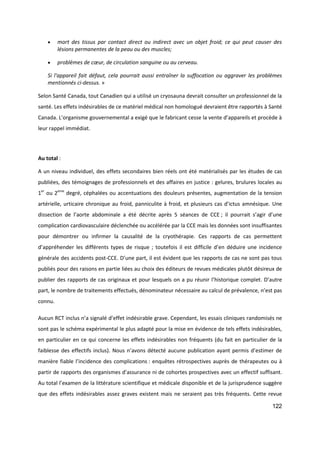 122
 mort des tissus par contact direct ou indirect avec un objet froid; ce qui peut causer des
lésions permanentes de la peau ou des muscles;
 problèmes de cœur, de circulation sanguine ou au cerveau.
Si l'appareil fait défaut, cela pourrait aussi entraîner la suffocation ou aggraver les problèmes
mentionnés ci-dessus. »
Selon Santé Canada, tout Canadien qui a utilisé un cryosauna devrait consulter un professionnel de la
santé. Les effets indésirables de ce matériel médical non homologué devraient être rapportés à Santé
Canada. L’organisme gouvernemental a exigé que le fabricant cesse la vente d’appareils et procède à
leur rappel immédiat.
Au total :
A un niveau individuel, des effets secondaires bien réels ont été matérialisés par les études de cas
publiées, des témoignages de professionnels et des affaires en justice : gelures, brulures locales au
1er
ou 2eme
degré, céphalées ou accentuations des douleurs présentes, augmentation de la tension
artérielle, urticaire chronique au froid, panniculite à froid, et plusieurs cas d’ictus amnésique. Une
dissection de l’aorte abdominale a été décrite après 5 séances de CCE ; il pourrait s’agir d’une
complication cardiovasculaire déclenchée ou accélérée par la CCE mais les données sont insuffisantes
pour démontrer ou infirmer la causalité de la cryothérapie. Ces rapports de cas permettent
d’appréhender les différents types de risque ; toutefois il est difficile d’en déduire une incidence
générale des accidents post-CCE. D’une part, il est évident que les rapports de cas ne sont pas tous
publiés pour des raisons en partie liées au choix des éditeurs de revues médicales plutôt désireux de
publier des rapports de cas originaux et pour lesquels on a pu réunir l’historique complet. D’autre
part, le nombre de traitements effectués, dénominateur nécessaire au calcul de prévalence, n’est pas
connu.
Aucun RCT inclus n’a signalé d’effet indésirable grave. Cependant, les essais cliniques randomisés ne
sont pas le schéma expérimental le plus adapté pour la mise en évidence de tels effets indésirables,
en particulier en ce qui concerne les effets indésirables non fréquents (du fait en particulier de la
faiblesse des effectifs inclus). Nous n’avons détecté aucune publication ayant permis d’estimer de
manière fiable l’incidence des complications : enquêtes rétrospectives auprès de thérapeutes ou à
partir de rapports des organismes d’assurance ni de cohortes prospectives avec un effectif suffisant.
Au total l’examen de la littérature scientifique et médicale disponible et de la jurisprudence suggère
que des effets indésirables assez graves existent mais ne seraient pas très fréquents. Cette revue
 