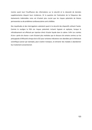 123
montre avant tout l’insuffisance des informations sur la sécurité et la nécessité de données
supplémentaires étayant leurs incidences. Or la question de l’estimation de la fréquence des
événements indésirables rares est d’autant plus crucial que les risques potentiels de lésions
permanentes ou de problèmes cardiovasculaires sont crédibles.
Des inquiétudes et des interrogations subsistent quant à la sécurité des dispositifs utilisant l’azote.
Comme le souligne la FDA ces risques potentiels incluent hypoxie et asphyxie, lorsque le
refroidissement est effectué par injection direct d’azote liquide dans la cabine. Enfin Les craintes
d’une « perte de chance » sont d’autant plus motivées que le discours de certains centres sur les
présupposés d’efficacité clinique de la CCE pour certaines indications non abordées par la littérature
scientifique (cancer par exemple), peut s’avérer trompeur, et entrainer des malades à abandonner
leur traitement conventionnel.
 