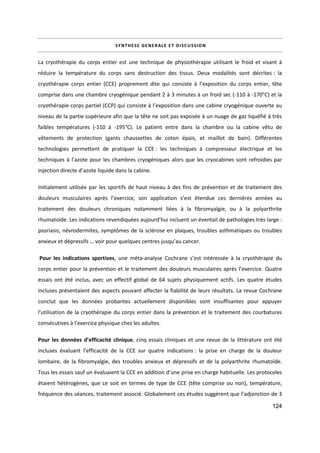 124
SYNTHESE GENERALE ET DISCUSSION
La cryothérapie du corps entier est une technique de physiothérapie utilisant le froid et visant à
réduire la température du corps sans destruction des tissus. Deux modalités sont décrites : la
cryothérapie corps entier (CCE) proprement dite qui consiste à l’exposition du corps entier, tête
comprise dans une chambre cryogénique pendant 2 à 3 minutes à un froid sec (-110 à -170°C) et la
cryothérapie corps partiel (CCP) qui consiste à l’exposition dans une cabine cryogénique ouverte au
niveau de la partie supérieure afin que la tête ne soit pas exposée à un nuage de gaz liquéfié à très
faibles températures (-110 à -195°C). Le patient entre dans la chambre ou la cabine vêtu de
vêtements de protection (gants chaussettes de coton épais, et maillot de bain). Différentes
technologies permettent de pratiquer la CCE : les techniques à compresseur électrique et les
techniques à l’azote pour les chambres cryogéniques alors que les cryocabines sont refroidies par
injection directe d’azote liquide dans la cabine.
Initialement utilisée par les sportifs de haut niveau à des fins de prévention et de traitement des
douleurs musculaires après l’exercice, son application s’est étendue ces dernières années au
traitement des douleurs chroniques notamment liées à la fibromyalgie, ou à la polyarthrite
rhumatoïde. Les indications revendiquées aujourd’hui incluent un éventail de pathologies très large :
psoriasis, névrodermites, symptômes de la sclérose en plaques, troubles asthmatiques ou troubles
anxieux et dépressifs … voir pour quelques centres jusqu’au cancer.
Pour les indications sportives, une méta-analyse Cochrane s’est intéressée à la cryothérapie du
corps entier pour la prévention et le traitement des douleurs musculaires après l’exercice. Quatre
essais ont été inclus, avec un effectif global de 64 sujets physiquement actifs. Les quatre études
incluses présentaient des aspects pouvant affecter la fiabilité de leurs résultats. La revue Cochrane
conclut que les données probantes actuellement disponibles sont insuffisantes pour appuyer
l'utilisation de la cryothérapie du corps entier dans la prévention et le traitement des courbatures
consécutives à l'exercice physique chez les adultes.
Pour les données d’efficacité clinique, cinq essais cliniques et une revue de la littérature ont été
incluses évaluant l’efficacité de la CCE sur quatre indications : la prise en charge de la douleur
lombaire, de la fibromyalgie, des troubles anxieux et dépressifs et de la polyarthrite rhumatoïde.
Tous les essais sauf un évaluaient la CCE en addition d’une prise en charge habituelle. Les protocoles
étaient hétérogènes, que ce soit en termes de type de CCE (tête comprise ou non), température,
fréquence des séances, traitement associé. Globalement ces études suggèrent que l’adjonction de 3
 