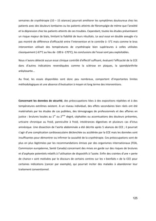 125
semaines de cryothérapie (10 – 15 séances) pourrait améliorer les symptômes douloureux chez les
patients avec des douleurs lombaires ou les patients atteints de fibromyalgie de même que l’anxiété
et la dépression chez les patients atteints de ces troubles. Cependant, toutes les études présentaient
un risque majeur de biais, limitant la fiabilité de leurs résultats. Le seul essai en double aveugle n’a
pas montré de différence d’efficacité entre l’intervention et le contrôle à -5°C mais comme le bras
intervention utilisait des températures de cryothérapie bien supérieures à celles utilisées
classiquement (-67°C au lieu de -100 à -170°C), les conclusions de l’essai sont peu exploitables.
Nous n’avons détecté aucun essai clinique contrôlé d’effectif suffisant, évaluant l’efficacité de la CCE
dans d’autres indications revendiquées comme la sclérose en plaques, la spondylarthrite
ankylosante...
Au final, les essais disponibles sont donc peu nombreux, comportent d’importantes limites
méthodologiques et une absence d’évaluation à moyen et long terme des interventions.
Concernant les données de sécurité, des préoccupations liées à des expositions répétées et à des
températures extrêmes existent. A un niveau individuel, des effets secondaires bien réels ont été
matérialisés par les études de cas publiées, des témoignages de professionnels et des affaires en
justice : brulures locales au 1er
ou 2eme
degré, céphalées ou accentuations des douleurs présentes,
urticaire chronique au froid, panniculite à froid, intolérances digestives et plusieurs cas d’ictus
amnésique. Une dissection de l’aorte abdominale a été décrite après 5 séances de CCE ; il pourrait
s’agir d’une complication cardiovasculaire déclenchée ou accélérée par la CCE mais les données sont
insuffisantes pour démontrer ou infirmer la causalité de la cryothérapie. Ces préoccupations sont de
plus en plus légitimées par les recommandations émises par des organismes internationaux (FDA,
Commission européenne, Santé Canada) concernant des mises en garde sur des risques de brulures
et d’asphyxie potentiels relatifs à l’utilisation de dispositifs à l’azote. Enfin des craintes d’une « perte
de chance » sont motivées par le discours de certains centres sur les « bienfaits » de la CCE pour
certaines indications (cancer par exemple), qui pourrait inciter des malades à abandonner leur
traitement conventionnel.
 