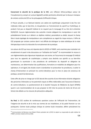 126
Concernant la sécurité de la pratique de la CCE, une réflexion éthico-juridique autour de
l’encadrement (y compris et surtout législatif) semble pertinente alimenté par le discours trompeur
de certains centres de CCE sur les présupposés d’efficacité clinique.
A l’heure actuelle, si un fabricant destine une cabine de cryothérapie uniquement à des fins non
médicales telles que le bien-être, la récupération ou l’entrainement du sportif ou l’esthétique, le
produit n’est pas un dispositif médical et ne requiert pas le marquage CE au titre de la directive
93/42/CCE. Aucune réglementation des autorités n'existe obligeant les manipulateurs à avoir été
préalablement formés ou à détenir un diplôme médical, paramédical ou dédié, laissant le champ
libre à toute typologie de manipulateurs sans compétences au regard du risque encouru. L’offre de
CCE proposée par certains centres dont il est difficile de distinguer la visée esthétique de la visée
thérapeutique incite à la nécessité d’un encadrement de la pratique.
Les acteurs de CCE qui nous ont répondu dont la SFCCE et l’INSEP, sont unanimes pour souhaiter cet
encadrement et quant à des discussions sur l’utilisation de l’azote96
. Ils recommandent le recours à
une règlementation plus rigoureuse imposée par une norme, en l’occurrence le marquage CE médical
pour tous les appareils de cryothérapie y compris ceux destinés aux sportifs ou au bien-être
garantissant la soumission à des procédures de certification du dispositif et obligation de
maintenance, une détermination des qualifications, formations et modalités de délégation pour les
opérateurs. A cet égard, des études visant à standardiser et protocoliser les procédures, à cadrer le
champ d’intervention en précisant les contre-indications pour la mise en place de consensus de
pratique, seraient les bienvenues.
Cette offre de prise en charge par la CCE devrait être assortie d’une information éclairée obligatoire
des personnes intéressées sur les potentiels risques et effets indésirables avec l’assurance d’absence
de contre-indications. Le positionnement de la Société Française de Médecine du Sport (SFMES)
quant à une recommandation de ne pas proposer la CCE chez les jeunes de moins de 18 ans est
témoin des débats sur les mesures de précautions adéquates.
Au final, la CCE soulève de nombreuses questions autour de l’efficacité de l’intervention, de
l’exigence de sécurité et de la mise aux normes de ses installations, et du poids financier sur ses
pratiquants. Comme toute pratique clinique et comme toute innovation, définir précisément les
96
Communication de Monsieur Jean Robert Filliard, président de la SFCCE et adjoint au responsable du pôle médical de
l’INSEP, entretien réalisé le 30 mai 2018.
 