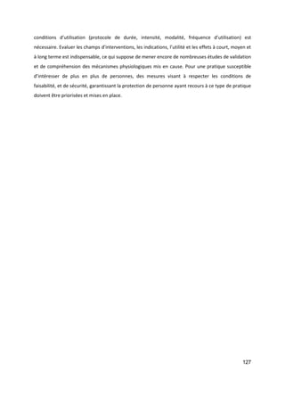 127
conditions d’utilisation (protocole de durée, intensité, modalité, fréquence d’utilisation) est
nécessaire. Evaluer les champs d’interventions, les indications, l’utilité et les effets à court, moyen et
à long terme est indispensable, ce qui suppose de mener encore de nombreuses études de validation
et de compréhension des mécanismes physiologiques mis en cause. Pour une pratique susceptible
d’intéresser de plus en plus de personnes, des mesures visant à respecter les conditions de
faisabilité, et de sécurité, garantissant la protection de personne ayant recours à ce type de pratique
doivent être priorisées et mises en place.
 
