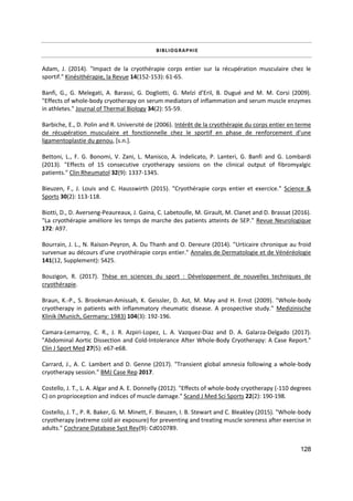 128
BIBLIOGRAPHIE
Adam, J. (2014). "Impact de la cryothérapie corps entier sur la récupération musculaire chez le
sportif." Kinésithérapie, la Revue 14(152-153): 61-65.
Banfi, G., G. Melegati, A. Barassi, G. Dogliotti, G. Melzi d’Eril, B. Dugué and M. M. Corsi (2009).
"Effects of whole-body cryotherapy on serum mediators of inflammation and serum muscle enzymes
in athletes." Journal of Thermal Biology 34(2): 55-59.
Barbiche, E., D. Polin and R. Université de (2006). Intérêt de la cryothérapie du corps entier en terme
de récupération musculaire et fonctionnelle chez le sportif en phase de renforcement d'une
ligamentoplastie du genou, [s.n.].
Bettoni, L., F. G. Bonomi, V. Zani, L. Manisco, A. Indelicato, P. Lanteri, G. Banfi and G. Lombardi
(2013). "Effects of 15 consecutive cryotherapy sessions on the clinical output of fibromyalgic
patients." Clin Rheumatol 32(9): 1337-1345.
Bieuzen, F., J. Louis and C. Hausswirth (2015). "Cryothérapie corps entier et exercice." Science &
Sports 30(2): 113-118.
Biotti, D., D. Averseng-Peaureaux, J. Gaina, C. Labetoulle, M. Girault, M. Clanet and D. Brassat (2016).
"La cryothérapie améliore les temps de marche des patients atteints de SEP." Revue Neurologique
172: A97.
Bourrain, J. L., N. Raison-Peyron, A. Du Thanh and O. Dereure (2014). "Urticaire chronique au froid
survenue au décours d’une cryothérapie corps entier." Annales de Dermatologie et de Vénéréologie
141(12, Supplement): S425.
Bouzigon, R. (2017). Thèse en sciences du sport : Développement de nouvelles techniques de
cryothérapie.
Braun, K.-P., S. Brookman-Amissah, K. Geissler, D. Ast, M. May and H. Ernst (2009). "Whole-body
cryotherapy in patients with inflammatory rheumatic disease. A prospective study." Medizinische
Klinik (Munich, Germany: 1983) 104(3): 192-196.
Camara-Lemarroy, C. R., J. R. Azpiri-Lopez, L. A. Vazquez-Diaz and D. A. Galarza-Delgado (2017).
"Abdominal Aortic Dissection and Cold-Intolerance After Whole-Body Cryotherapy: A Case Report."
Clin J Sport Med 27(5): e67-e68.
Carrard, J., A. C. Lambert and D. Genne (2017). "Transient global amnesia following a whole-body
cryotherapy session." BMJ Case Rep 2017.
Costello, J. T., L. A. Algar and A. E. Donnelly (2012). "Effects of whole-body cryotherapy (-110 degrees
C) on proprioception and indices of muscle damage." Scand J Med Sci Sports 22(2): 190-198.
Costello, J. T., P. R. Baker, G. M. Minett, F. Bieuzen, I. B. Stewart and C. Bleakley (2015). "Whole-body
cryotherapy (extreme cold air exposure) for preventing and treating muscle soreness after exercise in
adults." Cochrane Database Syst Rev(9): Cd010789.
 