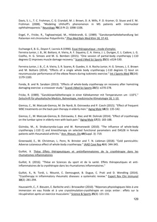 129
Davis, S. L., T. C. Frohman, C. G. Crandall, M. J. Brown, D. A. Mills, P. D. Kramer, O. Stuve and E. M.
Frohman (2008). "Modeling Uhthoff's phenomenon in MS patients with internuclear
ophthalmoparesis." Neurology 70(13 Pt 2): 1098-1106.
Engel, P., Fricke, R., Taghawinejad, M., Hildebrandt, G. (1989). "Ganzkorperkaltebehandlung bei
Patienten mit chronischer Polyarthritis." Phys Med Baln Med Klim 18, 37-43.
Eschwege E, B. G., Doyon F, Lacroix A (1990). Essai thérapeutique : mode d'emploi.
Ferreira-Junior, J. B., M. Bottaro, A. Vieira, A. F. Siqueira, C. A. Vieira, J. L. Durigan, E. L. Cadore, L. G.
Coelho, H. G. Simoes and M. G. Bemben (2015). "One session of partial-body cryotherapy (-110
degrees C) improves muscle damage recovery." Scand J Med Sci Sports 25(5): e524-530.
Ferreira-Junior, J. B., C. A. Vieira, S. R. Soares, R. Guedes, V. A. Rocha Junior, H. G. Simoes, L. E. Brown
and M. Bottaro (2014). "Effects of a single whole body cryotherapy (-110 degrees C) bout on
neuromuscular performance of the elbow flexors during isokinetic exercise." Int J Sports Med 35(14):
1179-1183.
Fonda, B. and N. Sarabon (2013). "Effects of whole-body cryotherapy on recovery after hamstring
damaging exercise: a crossover study." Scand J Med Sci Sports 23(5): e270-278.
Fricke, R. (1989). "Ganzkörperkältetherapie in einer Kältekammer mit Temperaturen um -110°C."
Zeitschrift für physikalische Medizin, Balneologie, medizinische Klimatologie 18, 1-10.
Giemza, C., M. Matczak-Giemza, M. De Nardi, B. Ostrowska and P. Czech (2015). "Effect of frequent
WBC treatments on the back pain therapy in elderly men." Aging Male 18(3): 135-142.
Giemza, C., M. Matczak-Giemza, B. Ostrowska, E. Biec and M. Dolinski (2014). "Effect of cryotherapy
on the lumbar spine in elderly men with back pain." Aging Male 17(3): 183-188.
Gizinska, M., A. Straburzynska-Lupa and W. Romanowski (2010). "The influence of whole-body
cryotherapy (-110 C) and kinesitherapy on selected functional parameters and DAS28 in female
patients with rheumatoid arthritis." Ann. Rheum. Dis 69(Suppl. 3): 719.
Greenwald, E., M. Christman, L. Penn, N. Brinster and T. N. Liebman (2018). "Cold panniculitis:
Adverse cutaneous effect of whole-body cryotherapy." JAAD Case Rep 4(4): 344-345.
Guillot, X. Thèse Effets thérapeutiques et antiinflammatoires de la cryothérapie dans les
rhumatismes inflammatoires
Guillot, X. (2016). "Thèse en Sciences du sport et de la santé. Effets thérapeutiques et anti-
inflammatoires de la cryothérapie dans les rhumatismes inflammatoires."
Guillot, X., N. Tordi, L. Mourot, C. Demougeot, B. Dugue, C. Prati and D. Wendling (2014).
"Cryotherapy in inflammatory rheumatic diseases: a systematic review." Expert Rev Clin Immunol
10(2): 281-294.
Hausswirth, C., F. Bieuzen, E. Barbiche and J. Brisswalter (2010). "Réponses physiologiques liées à une
immersion en eau froide et à une cryostimulation-cryothérapie en corps entier : effets sur la
récupération après un exercice musculaire." Science & Sports 25(3): 121-131.
 