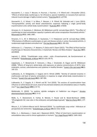 130
Hausswirth, C., J. Louis, F. Bieuzen, H. Pournot, J. Fournier, J. R. Filliard and J. Brisswalter (2011).
"Effects of whole-body cryotherapy vs. far-infrared vs. passive modalities on recovery from exercise-
induced muscle damage in highly-trained runners." PLoS One 6(12): e27749.
Hausswirth, C., K. Schaal, Y. Le Meur, F. Bieuzen, J. R. Filliard, M. Volondat and J. Louis (2013).
"Parasympathetic activity and blood catecholamine responses following a single partial-body
cryostimulation and a whole-body cryostimulation." PLoS One 8(8): e72658.
Hirvonen, H., H. Kautiainen, E. Moilanen, M. Mikkelsson and M. Leirisalo-Repo (2017). "The effect of
cryotherapy on total antioxidative capacity in patients with active seropositive rheumatoid arthritis."
Rheumatol Int 37(9): 1481-1487.
Hirvonen, H. E., M. K. Mikkelsson, H. Kautiainen, T. H. Pohjolainen and M. Leirisalo-Repo (2006).
"Effectiveness of different cryotherapies on pain and disease activity in active rheumatoid arthritis. A
randomised single blinded controlled trial." Clin Exp Rheumatol 24(3): 295-301.
Hohenauer, E., J. Taeymans, J. P. Baeyens, P. Clarys and R. Clijsen (2015). "The Effect of Post-Exercise
Cryotherapy on Recovery Characteristics: A Systematic Review and Meta-Analysis." PLoS One 10(9):
e0139028.
Legrand, C. (2014). "Cryothérapie corps entier : coûts d’investissement, de fonctionnement et
rentabilité." Kinésithérapie, la Revue 14(152-153): 69-75.
Leppaluoto, J., T. Westerlund, P. Huttunen, J. Oksa, J. Smolander, B. Dugue and M. Mikkelsson
(2008). "Effects of long-term whole-body cold exposures on plasma concentrations of ACTH, beta-
endorphin, cortisol, catecholamines and cytokines in healthy females." Scand J Clin Lab Invest 68(2):
145-153.
Lubkowska, A., B. Dolegowska, Z. Szygula and A. Klimek (2009). "Activity of selected enzymes in
erythrocytes and level of plasma antioxidants in response to single whole-body cryostimulation in
humans." Scand J Clin Lab Invest 69(3): 387-394.
Lubkowska, A., Z. Szygula, A. J. Klimek and M. Torii (2010). "Do sessions of cryostimulation have
influence on white blood cell count, level of IL6 and total oxidative and antioxidative status in healthy
men?" Eur J Appl Physiol 109(1): 67-72.
Maldonado, R. (2010). "Le système opioïde endogène et l'addiction aux drogues." Annales
pharmaceutiques francaises 68(1): 3-11.
Malki, S., F. Declosmenil, A. Farhat, B. Moniot, F. Poulat and B. Boizet-Bonhoure (2008).
"[Prostaglandin D2: new roles in the embryonic and pathological gonad]." Med Sci (Paris) 24(2): 177-
183.
Mesure, S., B. Catherin-Marcel and D. Bertrand (2014). "La cryothérapie corps entier : littérature et
perspectives de recherches." Kinésithérapie, la Revue 14(152-153): 56-60.
Miller, E., L. Markiewicz, J. Saluk and I. Majsterek (2012). "Effect of short-term cryostimulation on
antioxidative status and its clinical applications in humans." Eur J Appl Physiol 112(5): 1645-1652.
 