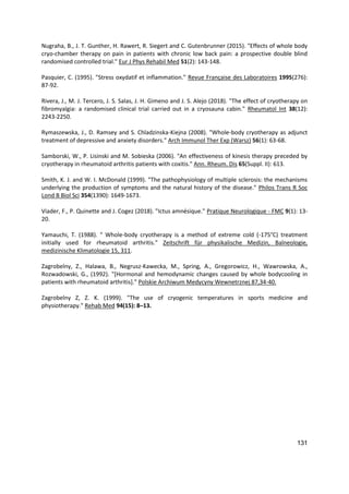 131
Nugraha, B., J. T. Gunther, H. Rawert, R. Siegert and C. Gutenbrunner (2015). "Effects of whole body
cryo-chamber therapy on pain in patients with chronic low back pain: a prospective double blind
randomised controlled trial." Eur J Phys Rehabil Med 51(2): 143-148.
Pasquier, C. (1995). "Stress oxydatif et inflammation." Revue Française des Laboratoires 1995(276):
87-92.
Rivera, J., M. J. Tercero, J. S. Salas, J. H. Gimeno and J. S. Alejo (2018). "The effect of cryotherapy on
fibromyalgia: a randomised clinical trial carried out in a cryosauna cabin." Rheumatol Int 38(12):
2243-2250.
Rymaszewska, J., D. Ramsey and S. Chladzinska-Kiejna (2008). "Whole-body cryotherapy as adjunct
treatment of depressive and anxiety disorders." Arch Immunol Ther Exp (Warsz) 56(1): 63-68.
Samborski, W., P. Lisinski and M. Sobieska (2006). "An effectiveness of kinesis therapy preceded by
cryotherapy in rheumatoid arthritis patients with coxitis." Ann. Rheum. Dis 65(Suppl. II): 613.
Smith, K. J. and W. I. McDonald (1999). "The pathophysiology of multiple sclerosis: the mechanisms
underlying the production of symptoms and the natural history of the disease." Philos Trans R Soc
Lond B Biol Sci 354(1390): 1649-1673.
Viader, F., P. Quinette and J. Cogez (2018). "Ictus amnésique." Pratique Neurologique - FMC 9(1): 13-
20.
Yamauchi, T. (1988). " Whole-body cryotherapy is a method of extreme cold (-175°C) treatment
initially used for rheumatoid arthritis." Zeitschrift für physikalische Medizin, Balneologie,
medizinische Klimatologie 15, 311.
Zagrobelny, Z., Halawa, B., Negrusz-Kawecka, M., Spring, A., Gregorowicz, H., Wawrowska, A.,
Rozwadowski, G., (1992). "[Hormonal and hemodynamic changes caused by whole bodycooling in
patients with rheumatoid arthritis]." Polskie Archiwum Medycyny Wewnetrznej 87,34-40.
Zagrobelny Z, Z. K. (1999). "The use of cryogenic temperatures in sports medicine and
physiotherapy." Rehab Med 94(15): 8–13.
 