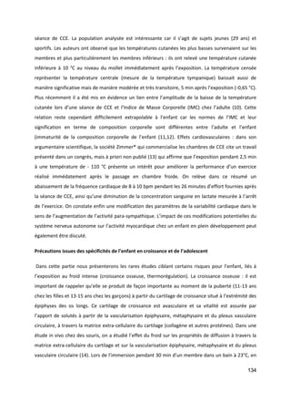 134
séance de CCE. La population analysée est intéressante car il s’agit de sujets jeunes (29 ans) et
sportifs. Les auteurs ont observé que les températures cutanées les plus basses survenaient sur les
membres et plus particulièrement les membres inférieurs : ils ont relevé une température cutanée
inférieure à 10 °C au niveau du mollet immédiatement après l’exposition. La température censée
représenter la température centrale (mesure de la température tympanique) baissait aussi de
manière significative mais de manière modérée et très transitoire, 5 min après l’exposition (-0,65 °C).
Plus récemment il a été mis en évidence un lien entre l’amplitude de la baisse de la température
cutanée lors d’une séance de CCE et l’Indice de Masse Corporelle (IMC) chez l’adulte (10). Cette
relation reste cependant difficilement extrapolable à l’enfant car les normes de l’IMC et leur
signification en terme de composition corporelle sont différentes entre l’adulte et l’enfant
(immaturité de la composition corporelle de l’enfant (11,12). Effets cardiovasculaires : dans son
argumentaire scientifique, la société Zimmer® qui commercialise les chambres de CCE cite un travail
présenté dans un congrès, mais à priori non publié (13) qui affirme que l’exposition pendant 2,5 min
à une température de - 110 °C présente un intérêt pour améliorer la performance d’un exercice
réalisé immédatement après le passage en chambre froide. On relève dans ce résumé un
abaissement de la fréquence cardiaque de 8 à 10 bpm pendant les 26 minutes d’effort fournies après
la séance de CCE, ainsi qu’une diminution de la concentration sanguine en lactate mesurée à l’arrêt
de l’exercice. On constate enfin une modification des paramètres de la variabilité cardiaque dans le
sens de l’augmentation de l’activité para-sympathique. L’impact de ces modifications potentielles du
système nerveux autonome sur l’activité myocardique chez un enfant en plein développement peut
également être discuté.
Précautions issues des spécificités de l’enfant en croissance et de l’adolescent
Dans cette partie nous présenterons les rares études ciblant certains risques pour l’enfant, liés à
l’exposition au froid intense (croissance osseuse, thermorégulation). La croissance osseuse : il est
important de rappeler qu’elle se produit de façon importante au moment de la puberté (11-13 ans
chez les filles et 13-15 ans chez les garçons) à partir du cartilage de croissance situé à l’extrémité des
épiphyses des os longs. Ce cartilage de croissance est avasculaire et sa vitalité est assurée par
l’apport de solutés à partir de la vascularisation épiphysaire, métaphysaire et du plexus vasculaire
circulaire, à travers la matrice extra-cellulaire du cartilage (collagène et autres protéines). Dans une
étude in vivo chez des souris, on a étudié l’effet du froid sur les propriétés de diffusion à travers la
matrice extra-cellulaire du cartilage et sur la vascularisation épiphysaire, métaphysaire et du plexus
vasculaire circulaire (14). Lors de l’immersion pendant 30 min d’un membre dans un bain à 23°C, en
 