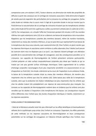 135
comparaison avec une solution à 36°C, l’auteur observe une diminution de moitié des propriétés de
diffusion à partir des vaisseaux vers le cartilage de croissance avasculaire. Cette diminution d’apport
de solutés pourrait engendrer des perturbations de la croissance du cartilage de conjugaison. Certes
cette étude est réalisée chez la souris mais il s’agit de la première étude in vivo qui montre que le
froid diminue la vascularisation de ce cartilage de croissance d’autant que les températures utilisées
dans cette étude (23°C) sont très supérieures à celles couramment utilisées dans le cadre de la CCE (-
110°C). Par comparaison, on a étudié l’effet de l’immersion pendant 30 minutes à 10°C du membre
inférieur de sujets volontaires sains (15) et on a observé une baisse de température intra-musculaire.
Rappelons que les températures cutanées des membres baissent, même de manière transitoire,
notamment au niveau des membres inférieurs, ce qui ne peut être que représentatif d’une baisse de
la température des tissus sous-catunés, avec vasoconstriction (9). Chez l’enfant, on peut craindre que
les réponses thermiques et vasculaires soient similaires à celles observées chez l’adulte (sauf preuve
du contraire dont nous ne disposons pas à ce jour) ; ces réponses laissent présager une altération
possible de la vascularisation des cartilages de conjugaison, avec des conséquences possibles sur la
croissance. Les capacités de thermorégulation de l’enfant présentent certaines particularités.
L’enfant présente un ratio surface corporelle/masse corporelle plus élevé que l’adulte ce qui se
traduit par une plus grande surface d’échanges thermiques. Cette augmentation de la surface
d’échange corporelle s’accompagne d’une plus importante sensibilité à la vasoconstriction en cas
d’exposition au froid (16). Une étude a démontré qu’au cours de l’exposition à une ambiance froide,
la baisse de la température cutanée chute au niveau des membres inférieurs, de manière plus
importante chez les enfants que chez les adultes (16). Cette baisse plus nette de la température
cutanée, alors que la production de chaleur métabolique est plus importante chez les enfants que
chez les adultes traduit très probablement une réponse de vaso-construction plus marquée. Ces
constats sur les capacités de thermorégulation mettent donc en évidence que les enfants sont plus
sensibles que les adultes à l’exposition à des températures très basses. Les conséquences risquent
d’être différentes chez l’enfant pour des durées d’exposition identiques à l’adulte, notamment sur
les réponses vasculaires.
CONCLUSIONS ET RECOMMANDATIONS
L’état de la littérature actuelle reste très peu informatif sur les effets bénéfiques et éventuellement
néfastes de la cryothérapie corps entier chez l’enfant en croissance. Cependant, les effets potentiels
de cette méthode sur les réponses vasculaires de thermorégulation et leurs conséquences
potentielles sur les cartilages de conjugaison, en l’absence d’étude spécifique chez l’enfant, nous
 