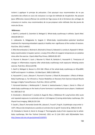 136
incitent à appliquer le principe de précaution. C’est pourquoi nous recommandons de ne pas
soumettre des enfants en cours de croissance à ce type de méthode de récupération. Ne pouvant
(pour différentes raisons) effectuer de contrôle de l’âge osseux et de la fermeture des cartilages de
croissance en routine, nous recommandons de ne pas proposer cette méthode chez des jeunes de
moins de 18 ans.
Références :
1. Banfi G, Lombardi G, Colombini A, Melegati G. Whole-body cryotherapy in athletes. Sports Med.
2010;40:509-517.
2. Lubkowska A, Dołęgowska B, Szyguła Z. Whole-body cryostimulation--potential beneficial
treatment for improving antioxidant capacity in healthy men--significance of the number of sessions.
PLoS One. 2012;7:e46352.
3. Mila-Kierzenkowska C, Woźniak A, Woźniak B, Drewa G, Rakowski A, Jurecka A, Rajewski R. Whole-
body cryostimulation in kayaker women: a study of the effect of cryogenic temperatures on oxidative
stress after the exercise. J Sports Med Phys Fitness. 2009;49:201-207.
4. Pournot H, Bieuzen F, Louis J, Mounier R, Fillard JR, Barbiche E, Hausswirth C. Timecourse of
changes in inflammatory response after whole-body cryotherapy multi exposures following severe
exercise. PLoS One. 2011;6:e22748.
5. Banfi G, Melegati G, Barassi A, d'Eril GM. Effects of the whole-body cryotherapy on NTproBNP,
hsCRP and troponin I in athletes. J Sci Med Sport. 2009;12:609–610.
6. Hausswirth C, Louis J, Bieuzen F, Pournot H, Fournier J, Filliard JR, Brisswalter J. Effects of Whole-
Body Cryotherapy vs. Far-Infrared vs. Passive Modalities on Recovery from Exercise-Induced Muscle
Damage in Highly-Trained Runners. PLoS One. 2011;6: e27749.
7. Korzonek-Szlacheta I, Wielkoszyński T, Stanek A, Swietochowska E, Karpe J, Sieroń A. Effect of
whole body cryotherapy on the levels of some hormones in professional soccer players. Endokrynol
Pol. 2007;58:27-32
8. Smolander J, Westerlund T, Uusitalo A, Dugué B, Oksa J, Mikkelsson M. Lung function after acute
and repeated exposures to extremely cold air (-110 degrees C) during whole-body cryotherapy. Clin
Physiol Funct Imaging. 2006;26:232-234.
9. Savalli L, Olave P, Hernandez Sendin MI, Laboute E, Trouvé P, Puig PL. Cryothérapie corps entier à -
110°C. Mesure des températures cutanées et centrale chez le sportif. Science & Sp. 2006;21:36-38.
10. Cholewka A, Stanek A, Sieroń A, Drzazga Z. Thermography study of skin response due to whole-
body cryotherapy. Skin Res Technol [Internet]. 2011 avr 21 [cité 2011 août 28];Available from:
http://www.ncbi.nlm.nih.gov/pubmed/21507075
 