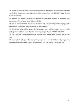 137
11. Lohman TG, Going SB. Body composition assessment for development of an international growth
standard for preadolescent and adolescent children. Food Nutr Bull. 2006;27(4 Suppl Growth
Standard):S314-325.
12. Lohman TG. Research progress in validation of laboratory methods of assessing body
composition. Med Sci Sports Exerc. 1984;16:596-605.
13. Joch W, Ückert S, Fricke R. The value of short-term, high-dosage cooling for achieving high sports
performance. University of Münster: Institute for Sports Science;
14. Serrat MA, Williams RM, Farnum CE. Temperature alters solute transport in growth plate
cartilage measured by in vivo multiphoton microscopy. J. Appl. Physiol. 2009;106:2016-2025.
15. Falk B, Dotan R. Temperature regulation and elite young athletes. Med Sport Sci. 2011;56:126-
149.
16. Inoue Y, Araki T, Tsujita J. Thermoregulatory responses of prepubertal boys and young men in
changing temperature linearly from 28 to 15 degrees C. Eur J Appl Physiol. 1996;72:204-208.
 