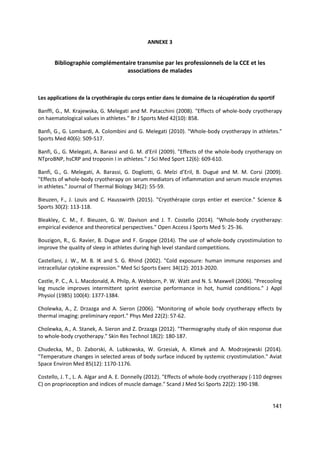 141
ANNEXE 3
Bibliographie complémentaire transmise par les professionnels de la CCE et les
associations de malades
Les applications de la cryothérapie du corps entier dans le domaine de la récupération du sportif
Banffi, G., M. Krajewska, G. Melegati and M. Patacchini (2008). "Effects of whole-body cryotherapy
on haematological values in athletes." Br J Sports Med 42(10): 858.
Banfi, G., G. Lombardi, A. Colombini and G. Melegati (2010). "Whole-body cryotherapy in athletes."
Sports Med 40(6): 509-517.
Banfi, G., G. Melegati, A. Barassi and G. M. d'Eril (2009). "Effects of the whole-body cryotherapy on
NTproBNP, hsCRP and troponin I in athletes." J Sci Med Sport 12(6): 609-610.
Banfi, G., G. Melegati, A. Barassi, G. Dogliotti, G. Melzi d’Eril, B. Dugué and M. M. Corsi (2009).
"Effects of whole-body cryotherapy on serum mediators of inflammation and serum muscle enzymes
in athletes." Journal of Thermal Biology 34(2): 55-59.
Bieuzen, F., J. Louis and C. Hausswirth (2015). "Cryothérapie corps entier et exercice." Science &
Sports 30(2): 113-118.
Bleakley, C. M., F. Bieuzen, G. W. Davison and J. T. Costello (2014). "Whole-body cryotherapy:
empirical evidence and theoretical perspectives." Open Access J Sports Med 5: 25-36.
Bouzigon, R., G. Ravier, B. Dugue and F. Grappe (2014). The use of whole-body cryostimulation to
improve the quality of sleep in athletes during high level standard competitions.
Castellani, J. W., M. B. IK and S. G. Rhind (2002). "Cold exposure: human immune responses and
intracellular cytokine expression." Med Sci Sports Exerc 34(12): 2013-2020.
Castle, P. C., A. L. Macdonald, A. Philp, A. Webborn, P. W. Watt and N. S. Maxwell (2006). "Precooling
leg muscle improves intermittent sprint exercise performance in hot, humid conditions." J Appl
Physiol (1985) 100(4): 1377-1384.
Cholewka, A., Z. Drzazga and A. Sieron (2006). "Monitoring of whole body cryotherapy effects by
thermal imaging: preliminary report." Phys Med 22(2): 57-62.
Cholewka, A., A. Stanek, A. Sieron and Z. Drzazga (2012). "Thermography study of skin response due
to whole-body cryotherapy." Skin Res Technol 18(2): 180-187.
Chudecka, M., D. Zaborski, A. Lubkowska, W. Grzesiak, A. Klimek and A. Modrzejewski (2014).
"Temperature changes in selected areas of body surface induced by systemic cryostimulation." Aviat
Space Environ Med 85(12): 1170-1176.
Costello, J. T., L. A. Algar and A. E. Donnelly (2012). "Effects of whole-body cryotherapy (-110 degrees
C) on proprioception and indices of muscle damage." Scand J Med Sci Sports 22(2): 190-198.
 