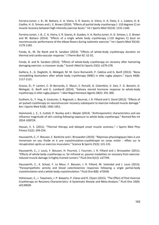 143
Ferreira-Junior, J. B., M. Bottaro, C. A. Vieira, S. R. Soares, A. Vieira, V. A. Cleto, E. L. Cadore, D. B.
Coelho, H. G. Simoes and L. E. Brown (2014). "Effects of partial-body cryotherapy (- 110 degrees C) on
muscle recovery between high-intensity exercise bouts." Int J Sports Med 35(14): 1155-1160.
Ferreira-Junior, J. B., C. A. Vieira, S. R. Soares, R. Guedes, V. A. Rocha Junior, H. G. Simoes, L. E. Brown
and M. Bottaro (2014). "Effects of a single whole body cryotherapy (-110 degrees C) bout on
neuromuscular performance of the elbow flexors during isokinetic exercise." Int J Sports Med 35(14):
1179-1183.
Fonda, B., M. De Nardi and N. Sarabon (2014). "Effects of whole-body cryotherapy duration on
thermal and cardio-vascular response." J Therm Biol 42: 52-55.
Fonda, B. and N. Sarabon (2013). "Effects of whole-body cryotherapy on recovery after hamstring
damaging exercise: a crossover study." Scand J Med Sci Sports 23(5): e270-278.
Galliera, E., G. Dogliotti, G. Melegati, M. M. Corsi Romanelli, P. Cabitza and G. Banfi (2013). "Bone
remodelling biomarkers after whole body cryotherapy (WBC) in elite rugby players." Injury 44(8):
1117-1121.
Grasso, D., P. Lanteri, C. Di Bernardo, C. Mauri, S. Porcelli, A. Colombini, V. Zani, F. G. Bonomi, G.
Melegati, G. Banfi and G. Lombardi (2014). "Salivary steroid hormone response to whole-body
cryotherapy in elite rugby players." J Biol Regul Homeost Agents 28(2): 291-300.
Guilhem, G., F. Hug, A. Couturier, S. Regnault, L. Bournat, J. R. Filliard and S. Dorel (2013). "Effects of
air-pulsed cryotherapy on neuromuscular recovery subsequent to exercise-induced muscle damage."
Am J Sports Med 41(8): 1942-1951.
Hammond, L. E., S. Cuttell, P. Nunley and J. Meyler (2014). "Anthropometric characteristics and sex
influence magnitude of skin cooling following exposure to whole body cryotherapy." Biomed Res Int
2014: 628724.
Hassan, E. S. (2011). "Thermal therapy and delayed onset muscle soreness." J Sports Med Phys
Fitness 51(2): 249-254.
Hausswirth, C., F. Bieuzen, E. Barbiche and J. Brisswalter (2010). "Réponses physiologiques liées à une
immersion en eau froide et à une cryostimulation-cryothérapie en corps entier : effets sur la
récupération après un exercice musculaire." Science & Sports 25(3): 121-131.
Hausswirth, C., J. Louis, F. Bieuzen, H. Pournot, J. Fournier, J. R. Filliard and J. Brisswalter (2011).
"Effects of whole-body cryotherapy vs. far-infrared vs. passive modalities on recovery from exercise-
induced muscle damage in highly-trained runners." PLoS One 6(12): e27749.
Hausswirth, C., K. Schaal, Y. Le Meur, F. Bieuzen, J. R. Filliard, M. Volondat and J. Louis (2013).
"Parasympathetic activity and blood catecholamine responses following a single partial-body
cryostimulation and a whole-body cryostimulation." PLoS One 8(8): e72658.
Hohenauer, E., J. Taeymans, J. P. Baeyens, P. Clarys and R. Clijsen (2015). "The Effect of Post-Exercise
Cryotherapy on Recovery Characteristics: A Systematic Review and Meta-Analysis." PLoS One 10(9):
e0139028.
 