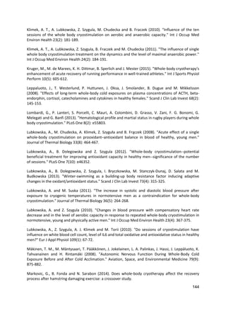144
Klimek, A. T., A. Lubkowska, Z. Szygula, M. Chudecka and B. Fraczek (2010). "Influence of the ten
sessions of the whole body cryostimulation on aerobic and anaerobic capacity." Int J Occup Med
Environ Health 23(2): 181-189.
Klimek, A. T., A. Lubkowska, Z. Szygula, B. Fraczek and M. Chudecka (2011). "The influence of single
whole body cryostimulation treatment on the dynamics and the level of maximal anaerobic power."
Int J Occup Med Environ Health 24(2): 184-191.
Kruger, M., M. de Marees, K. H. Dittmar, B. Sperlich and J. Mester (2015). "Whole-body cryotherapy's
enhancement of acute recovery of running performance in well-trained athletes." Int J Sports Physiol
Perform 10(5): 605-612.
Leppaluoto, J., T. Westerlund, P. Huttunen, J. Oksa, J. Smolander, B. Dugue and M. Mikkelsson
(2008). "Effects of long-term whole-body cold exposures on plasma concentrations of ACTH, beta-
endorphin, cortisol, catecholamines and cytokines in healthy females." Scand J Clin Lab Invest 68(2):
145-153.
Lombardi, G., P. Lanteri, S. Porcelli, C. Mauri, A. Colombini, D. Grasso, V. Zani, F. G. Bonomi, G.
Melegati and G. Banfi (2013). "Hematological profile and martial status in rugby players during whole
body cryostimulation." PLoS One 8(2): e55803.
Lubkowska, A., M. Chudecka, A. Klimek, Z. Szyguła and B. Frączek (2008). "Acute effect of a single
whole-body cryostimulation on prooxidant–antioxidant balance in blood of healthy, young men."
Journal of Thermal Biology 33(8): 464-467.
Lubkowska, A., B. Dolegowska and Z. Szygula (2012). "Whole-body cryostimulation--potential
beneficial treatment for improving antioxidant capacity in healthy men--significance of the number
of sessions." PLoS One 7(10): e46352.
Lubkowska, A., B. Dolegowska, Z. Szygula, I. Bryczkowska, M. Stanczyk-Dunaj, D. Salata and M.
Budkowska (2013). "Winter-swimming as a building-up body resistance factor inducing adaptive
changes in the oxidant/antioxidant status." Scand J Clin Lab Invest 73(4): 315-325.
Lubkowska, A. and M. Suska (2011). "The increase in systolic and diastolic blood pressure after
exposure to cryogenic temperatures in normotensive men as a contraindication for whole-body
cryostimulation." Journal of Thermal Biology 36(5): 264-268.
Lubkowska, A. and Z. Szygula (2010). "Changes in blood pressure with compensatory heart rate
decrease and in the level of aerobic capacity in response to repeated whole-body cryostimulation in
normotensive, young and physically active men." Int J Occup Med Environ Health 23(4): 367-375.
Lubkowska, A., Z. Szygula, A. J. Klimek and M. Torii (2010). "Do sessions of cryostimulation have
influence on white blood cell count, level of IL6 and total oxidative and antioxidative status in healthy
men?" Eur J Appl Physiol 109(1): 67-72.
Mäkinen, T. M., M. Mäntysaari, T. Pääkkönen, J. Jokelainen, L. A. Palinkas, J. Hassi, J. Leppäluoto, K.
Tahvanainen and H. Rintamäki (2008). "Autonomic Nervous Function During Whole-Body Cold
Exposure Before and After Cold Acclimation." Aviation, Space, and Environmental Medicine 79(9):
875-882.
Markovic, G., B. Fonda and N. Sarabon (2014). Does whole-body cryotherapy affect the recovery
process after hamstring damaging exercise: a crossover study.
 