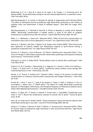 145
McDermott, B. P., D. J. Casa, M. S. Ganio, R. M. Lopez, S. W. Yeargin, L. E. Armstrong and C. M.
Maresh (2009). "Acute whole-body cooling for exercise-induced hyperthermia: a systematic review."
J Athl Train 44(1): 84-93.
Mila-Kierzenkowska, C., A. Jurecka, A. Wozniak, M. Szpinda, B. Augustynska and B. Wozniak (2013).
"The effect of submaximal exercise preceded by single whole-body cryotherapy on the markers of
oxidative stress and inflammation in blood of volleyball players." Oxid Med Cell Longev 2013:
409567.
Mila-Kierzenkowska, C., A. Wozniak, B. Wozniak, G. Drewa, A. Rakowski, A. Jurecka and R. Rajewski
(2009). "Whole-body cryostimulation in kayaker women: a study of the effect of cryogenic
temperatures on oxidative stress after the exercise." J Sports Med Phys Fitness 49(2): 201-207.
Miller, E., L. Markiewicz, J. Saluk and I. Majsterek (2012). "Effect of short-term cryostimulation on
antioxidative status and its clinical applications in humans." Eur J Appl Physiol 112(5): 1645-1652.
Nemet, D., Y. Meckel, S. Bar-Sela, F. Zaldivar, D. M. Cooper and A. Eliakim (2009). "Effect of local cold-
pack application on systemic anabolic and inflammatory response to sprint-interval training: a
prospective comparative trial." Eur J Appl Physiol 107(4): 411-417.
Pournot, H., F. Bieuzen, J. Louis, R. Mounier, J. R. Fillard, E. Barbiche and C. Hausswirth (2011). "Time-
course of changes in inflammatory response after whole-body cryotherapy multi exposures following
severe exercise." PLoS One 6(7): e22748.
Pritchard, K. A. and S. A. Saliba (2014). "Should athletes return to activity after cryotherapy?" J Athl
Train 49(1): 95-96.
Puntel, G. O., N. R. Carvalho, F. Dobrachinski, A. C. Salgueiro, R. L. Puntel, V. Folmer, N. B. Barbosa, L.
F. Royes, J. B. Rocha and F. A. Soares (2013). "Cryotherapy reduces skeletal muscle damage after
ischemia/reperfusion in rats." J Anat 222(2): 223-230.
Renata, S., D. Tomasz, K. Andrzej and T. Slawomir (2011). "Impact of 10 sessions of whole body
cryostimulation on cutaneous microcirculation measured by laser Doppler flowmetry." J Hum Kinet
30: 75-83.
Russell, M., J. Birch, T. Love, C. J. Cook, R. M. Bracken, T. Taylor, E. Swift, E. Cockburn, C. Finn, D.
Cunningham, L. Wilson and L. P. Kilduff (2017). "The Effects of a Single Whole-Body Cryotherapy
Exposure on Physiological, Performance, and Perceptual Responses of Professional Academy Soccer
Players After Repeated Sprint Exercise." J Strength Cond Res 31(2): 415-421.
Savalli, L., P. Olave, M. I. H. Sendin, E. Laboute, P. Trouvé and P. L. Puig (2006). "Cryothérapie corps
entier à –110 °C. Mesure des températures cutanées et centrale chez le sportif." Science & Sports
21(1): 36-38.
Savic, M., B. Fonda and N. Sarabon (2013). "Actual temperature during and thermal response after
whole-body cryotherapy in cryo-cabin." Journal of Thermal Biology 38(4): 186-191.
Schaal, K., Y. Le Meur, F. Bieuzen, O. Petit, P. Hellard, J. F. Toussaint and C. Hausswirth (2013). "Effect
of recovery mode on postexercise vagal reactivation in elite synchronized swimmers." Appl Physiol
Nutr Metab 38(2): 126-133.
 