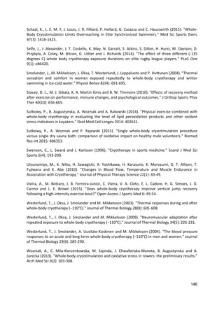 146
Schaal, K., L. E. M. Y, J. Louis, J. R. Filliard, P. Hellard, G. Casazza and C. Hausswirth (2015). "Whole-
Body Cryostimulation Limits Overreaching in Elite Synchronized Swimmers." Med Sci Sports Exerc
47(7): 1416-1425.
Selfe, J., J. Alexander, J. T. Costello, K. May, N. Garratt, S. Atkins, S. Dillon, H. Hurst, M. Davison, D.
Przybyla, A. Coley, M. Bitcon, G. Littler and J. Richards (2014). "The effect of three different (-135
degrees C) whole body cryotherapy exposure durations on elite rugby league players." PLoS One
9(1): e86420.
Smolander, J., M. Mikkelsson, J. Oksa, T. Westerlund, J. Leppaluoto and P. Huttunen (2004). "Thermal
sensation and comfort in women exposed repeatedly to whole-body cryotherapy and winter
swimming in ice-cold water." Physiol Behav 82(4): 691-695.
Stacey, D. L., M. J. Gibala, K. A. Martin Ginis and B. W. Timmons (2010). "Effects of recovery method
after exercise on performance, immune changes, and psychological outcomes." J Orthop Sports Phys
Ther 40(10): 656-665.
Sutkowy, P., B. Augustynska, A. Wozniak and A. Rakowski (2014). "Physical exercise combined with
whole-body cryotherapy in evaluating the level of lipid peroxidation products and other oxidant
stress indicators in kayakers." Oxid Med Cell Longev 2014: 402631.
Sutkowy, P., A. Wozniak and P. Rajewski (2015). "Single whole-body cryostimulation procedure
versus single dry sauna bath: comparison of oxidative impact on healthy male volunteers." Biomed
Res Int 2015: 406353.
Swenson, C., L. Sward and J. Karlsson (1996). "Cryotherapy in sports medicine." Scand J Med Sci
Sports 6(4): 193-200.
Utsunomiya, M., K. Nitta, H. Sawagichi, A. Yoshikawa, H. Karasuno, K. Morozumi, G. T. Allison, T.
Fujiwara and K. Abe (2010). "Changes in Blood Flow, Temperature and Muscle Endurance in
Association with Cryotherapy." Journal of Physical Therapy Science 22(1): 43-49.
Vieira, A., M. Bottaro, J. B. Ferreira-Junior, C. Vieira, V. A. Cleto, E. L. Cadore, H. G. Simoes, J. D.
Carmo and L. E. Brown (2015). "Does whole-body cryotherapy improve vertical jump recovery
following a high-intensity exercise bout?" Open Access J Sports Med 6: 49-54.
Westerlund, T., J. Oksa, J. Smolander and M. Mikkelsson (2003). "Thermal responses during and after
whole-body cryotherapy (−110°C)." Journal of Thermal Biology 28(8): 601-608.
Westerlund, T., J. Oksa, J. Smolander and M. Mikkelsson (2009). "Neuromuscular adaptation after
repeated exposure to whole-body cryotherapy (−110°C)." Journal of Thermal Biology 34(5): 226-231.
Westerlund, T., J. Smolander, A. Uusitalo-Koskinen and M. Mikkelsson (2004). "The blood pressure
responses to an acute and long-term whole-body cryotherapy (−110°C) in men and women." Journal
of Thermal Biology 29(6): 285-290.
Wozniak, A., C. Mila-Kierzenkowska, M. Szpinda, J. Chwalbinska-Moneta, B. Augustynska and A.
Jurecka (2013). "Whole-body cryostimulation and oxidative stress in rowers: the preliminary results."
Arch Med Sci 9(2): 303-308.
 