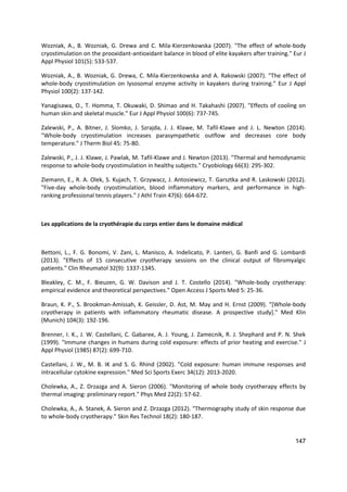 147
Wozniak, A., B. Wozniak, G. Drewa and C. Mila-Kierzenkowska (2007). "The effect of whole-body
cryostimulation on the prooxidant-antioxidant balance in blood of elite kayakers after training." Eur J
Appl Physiol 101(5): 533-537.
Wozniak, A., B. Wozniak, G. Drewa, C. Mila-Kierzenkowska and A. Rakowski (2007). "The effect of
whole-body cryostimulation on lysosomal enzyme activity in kayakers during training." Eur J Appl
Physiol 100(2): 137-142.
Yanagisawa, O., T. Homma, T. Okuwaki, D. Shimao and H. Takahashi (2007). "Effects of cooling on
human skin and skeletal muscle." Eur J Appl Physiol 100(6): 737-745.
Zalewski, P., A. Bitner, J. Slomko, J. Szrajda, J. J. Klawe, M. Tafil-Klawe and J. L. Newton (2014).
"Whole-body cryostimulation increases parasympathetic outflow and decreases core body
temperature." J Therm Biol 45: 75-80.
Zalewski, P., J. J. Klawe, J. Pawlak, M. Tafil-Klawe and J. Newton (2013). "Thermal and hemodynamic
response to whole-body cryostimulation in healthy subjects." Cryobiology 66(3): 295-302.
Ziemann, E., R. A. Olek, S. Kujach, T. Grzywacz, J. Antosiewicz, T. Garsztka and R. Laskowski (2012).
"Five-day whole-body cryostimulation, blood inflammatory markers, and performance in high-
ranking professional tennis players." J Athl Train 47(6): 664-672.
Les applications de la cryothérapie du corps entier dans le domaine médical
Bettoni, L., F. G. Bonomi, V. Zani, L. Manisco, A. Indelicato, P. Lanteri, G. Banfi and G. Lombardi
(2013). "Effects of 15 consecutive cryotherapy sessions on the clinical output of fibromyalgic
patients." Clin Rheumatol 32(9): 1337-1345.
Bleakley, C. M., F. Bieuzen, G. W. Davison and J. T. Costello (2014). "Whole-body cryotherapy:
empirical evidence and theoretical perspectives." Open Access J Sports Med 5: 25-36.
Braun, K. P., S. Brookman-Amissah, K. Geissler, D. Ast, M. May and H. Ernst (2009). "[Whole-body
cryotherapy in patients with inflammatory rheumatic disease. A prospective study]." Med Klin
(Munich) 104(3): 192-196.
Brenner, I. K., J. W. Castellani, C. Gabaree, A. J. Young, J. Zamecnik, R. J. Shephard and P. N. Shek
(1999). "Immune changes in humans during cold exposure: effects of prior heating and exercise." J
Appl Physiol (1985) 87(2): 699-710.
Castellani, J. W., M. B. IK and S. G. Rhind (2002). "Cold exposure: human immune responses and
intracellular cytokine expression." Med Sci Sports Exerc 34(12): 2013-2020.
Cholewka, A., Z. Drzazga and A. Sieron (2006). "Monitoring of whole body cryotherapy effects by
thermal imaging: preliminary report." Phys Med 22(2): 57-62.
Cholewka, A., A. Stanek, A. Sieron and Z. Drzazga (2012). "Thermography study of skin response due
to whole-body cryotherapy." Skin Res Technol 18(2): 180-187.
 