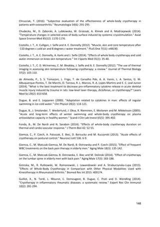 148
Chrusciak, T. (2016). "Subjective evaluation of the effectiveness of whole-body cryotherapy in
patients with osteoarthritis." Reumatologia 54(6): 291-295.
Chudecka, M., D. Zaborski, A. Lubkowska, W. Grzesiak, A. Klimek and A. Modrzejewski (2014).
"Temperature changes in selected areas of body surface induced by systemic cryostimulation." Aviat
Space Environ Med 85(12): 1170-1176.
Costello, J. T., K. Culligan, J. Selfe and A. E. Donnelly (2012). "Muscle, skin and core temperature after
-110 degrees c cold air and 8 degrees c water treatment." PLoS One 7(11): e48190.
Costello, J. T., A. E. Donnelly, A. Karki and J. Selfe (2014). "Effects of whole body cryotherapy and cold
water immersion on knee skin temperature." Int J Sports Med 35(1): 35-40.
Costello, J. T., C. D. McInerney, C. M. Bleakley, J. Selfe and A. E. Donnelly (2012). "The use of thermal
imaging in assessing skin temperature following cryotherapy: a review." Journal of Thermal Biology
37(2): 103-110.
de Almeida, P., S. S. Tomazoni, L. Frigo, T. de Carvalho Pde, A. A. Vanin, L. A. Santos, G. M.
Albuquerque-Pontes, T. De Marchi, O. Tairova, R. L. Marcos, R. A. Lopes-Martins and E. C. Leal-Junior
(2014). "What is the best treatment to decrease pro-inflammatory cytokine release in acute skeletal
muscle injury induced by trauma in rats: low-level laser therapy, diclofenac, or cryotherapy?" Lasers
Med Sci 29(2): 653-658.
Dugue, B. and E. Leppanen (2000). "Adaptation related to cytokines in man: effects of regular
swimming in ice-cold water." Clin Physiol 20(2): 114-121.
Dugue, B., J. Smolander, T. Westerlund, J. Oksa, R. Nieminen, E. Moilanen and M. Mikkelsson (2005).
"Acute and long-term effects of winter swimming and whole-body cryotherapy on plasma
antioxidative capacity in healthy women." Scand J Clin Lab Invest 65(5): 395-402.
Fonda, B., M. De Nardi and N. Sarabon (2014). "Effects of whole-body cryotherapy duration on
thermal and cardio-vascular response." J Therm Biol 42: 52-55.
Giemza, C., P. Czech, A. Paluszak, E. Biec, D. Borzucka and M. Kuczynski (2013). "Acute effects of
cryotherapy on postural control." Neurosci Lett 536: 6-9.
Giemza, C., M. Matczak-Giemza, M. De Nardi, B. Ostrowska and P. Czech (2015). "Effect of frequent
WBC treatments on the back pain therapy in elderly men." Aging Male 18(3): 135-142.
Giemza, C., M. Matczak-Giemza, B. Ostrowska, E. Biec and M. Dolinski (2014). "Effect of cryotherapy
on the lumbar spine in elderly men with back pain." Aging Male 17(3): 183-188.
Gizinska, M., R. Rutkowski, W. Romanowski, J. Lewandowski and A. Straburzynska-Lupa (2015).
"Effects of Whole-Body Cryotherapy in Comparison with Other Physical Modalities Used with
Kinesitherapy in Rheumatoid Arthritis." Biomed Res Int 2015: 409174.
Guillot, X., N. Tordi, L. Mourot, C. Demougeot, B. Dugue, C. Prati and D. Wendling (2014).
"Cryotherapy in inflammatory rheumatic diseases: a systematic review." Expert Rev Clin Immunol
10(2): 281-294.
 