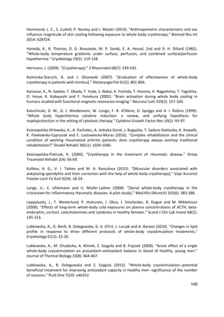 149
Hammond, L. E., S. Cuttell, P. Nunley and J. Meyler (2014). "Anthropometric characteristics and sex
influence magnitude of skin cooling following exposure to whole body cryotherapy." Biomed Res Int
2014: 628724.
Haneda, K., R. Thomas, D. G. Breazeale, M. P. Sands, E. A. Hessel, 2nd and D. H. Dillard (1982).
"Whole-body temperature gradients under surface, perfusion, and combined surface/perfusion
hypothermia." Cryobiology 19(2): 119-128.
Hermann, J. (2009). "[Cryotherapy]." Z Rheumatol 68(7): 539-541.
Kaminska-Staruch, A. and J. Olszewski (2007). "[Evaluation of effectiveness of whole-body
cryotherapy in patients with tinnitus]." Otolaryngol Pol 61(5): 801-804.
Kanosue, K., N. Sadato, T. Okada, T. Yoda, S. Nakai, K. Yoshida, T. Hosono, K. Nagashima, T. Yagishita,
O. Inoue, K. Kobayashi and Y. Yonekura (2002). "Brain activation during whole body cooling in
humans studied with functional magnetic resonance imaging." Neurosci Lett 329(2): 157-160.
Katschinski, D. M., G. J. Wiedemann, W. Longo, F. R. d'Oleire, D. Spriggs and H. I. Robins (1999).
"Whole body hyperthermia cytokine induction: a review, and unifying hypothesis for
myeloprotection in the setting of cytotoxic therapy." Cytokine Growth Factor Rev 10(2): 93-97.
Ksiezopolska-Orlowska, K., A. Pacholec, A. Jedryka-Goral, J. Bugajska, T. Sadura-Sieklucka, K. Kowalik,
K. Pawlowska-Cyprysiak and E. Lastowiecka-Moras (2016). "Complex rehabilitation and the clinical
condition of working rheumatoid arthritis patients: does cryotherapy always overtop traditional
rehabilitation?" Disabil Rehabil 38(11): 1034-1040.
Ksiezopolska-Pietrzak, K. (2000). "Cryotherapy in the treatment of rheumatic disease." Ortop
Traumatol Rehabil 2(4): 66-69.
Kulikov, A. G., V. I. Tabiev and M. A. Rassulova (2015). "[Muscular disorders associated with
ankylosing spondylitis and their correction with the help of whole body cryotherapy]." Vopr Kurortol
Fizioter Lech Fiz Kult 92(4): 18-24.
Lange, U., C. Uhlemann and U. Muller-Ladner (2008). "[Serial whole-body cryotherapy in the
criostream for inflammatory rheumatic diseases. A pilot study]." Med Klin (Munich) 103(6): 383-388.
Leppaluoto, J., T. Westerlund, P. Huttunen, J. Oksa, J. Smolander, B. Dugue and M. Mikkelsson
(2008). "Effects of long-term whole-body cold exposures on plasma concentrations of ACTH, beta-
endorphin, cortisol, catecholamines and cytokines in healthy females." Scand J Clin Lab Invest 68(2):
145-153.
Lubkowska, A., G. Banfi, B. Dolegowska, G. V. d'Eril, J. Luczak and A. Barassi (2010). "Changes in lipid
profile in response to three different protocols of whole-body cryostimulation treatments."
Cryobiology 61(1): 22-26.
Lubkowska, A., M. Chudecka, A. Klimek, Z. Szyguła and B. Frączek (2008). "Acute effect of a single
whole-body cryostimulation on prooxidant–antioxidant balance in blood of healthy, young men."
Journal of Thermal Biology 33(8): 464-467.
Lubkowska, A., B. Dolegowska and Z. Szygula (2012). "Whole-body cryostimulation--potential
beneficial treatment for improving antioxidant capacity in healthy men--significance of the number
of sessions." PLoS One 7(10): e46352.
 