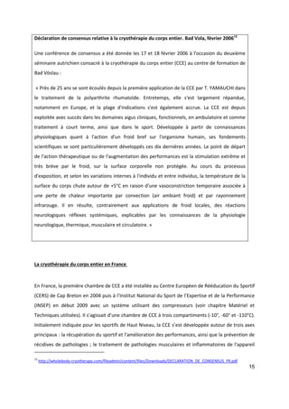 15
Déclaration de consensus relative à la cryothérapie du corps entier. Bad Vola, février 200612
Une conférence de consensus a été donnée les 17 et 18 février 2006 à l'occasion du deuxième
séminaire autrichien consacré à la cryothérapie du corps entier (CCE) au centre de formation de
Bad Vöslau :
« Près de 25 ans se sont écoulés depuis la première application de la CCE par T. YAMAUCHI dans
le traitement de la polyarthrite rhumatoïde. Entretemps, elle s'est largement répandue,
notamment en Europe, et la plage d'indications s'est également accrue. La CCE est depuis
exploitée avec succès dans les domaines aigus cliniques, fonctionnels, en ambulatoire et comme
traitement à court terme, ainsi que dans le sport. Développée à partir de connaissances
physiologiques quant à l'action d'un froid bref sur l'organisme humain, ses fondements
scientifiques se sont particulièrement développés ces dix dernières années. Le point de départ
de l'action thérapeutique ou de l'augmentation des performances est la stimulation extrême et
très brève par le froid, sur la surface corporelle non protégée. Au cours du processus
d'exposition, et selon les variations internes à l'individu et entre individus, la température de la
surface du corps chute autour de +5°C en raison d'une vasoconstriction temporaire associée à
une perte de chaleur importante par convection (air ambiant froid) et par rayonnement
infrarouge. Il en résulte, contrairement aux applications de froid locales, des réactions
neurologiques réflexes systémiques, explicables par les connaissances de la physiologie
neurologique, thermique, musculaire et circulatoire. »
La cryothérapie du corps entier en France
En France, la première chambre de CCE a été installée au Centre Européen de Rééducation du Sportif
(CERS) de Cap Breton en 2004 puis à l’Institut National du Sport de l’Expertise et de la Performance
(INSEP) en début 2009 avec un système utilisant des compresseurs (voir chapitre Matériel et
Techniques utilisées). Il s’agissait d’une chambre de CCE à trois compartiments (-10°, -60° et -110°C).
Initialement indiquée pour les sportifs de Haut Niveau, la CCE s’est développée autour de trois axes
principaux : la récupération du sportif et l'amélioration des performances, ainsi que la prévention de
récidives de pathologies ; le traitement de pathologies musculaires et inflammatoires de l'appareil
12
http://wholebody-cryotherapy.com/fileadmin/content/files/Downloads/DECLARATION_DE_CONSENSUS_FR.pdf
 
