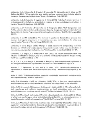 150
Lubkowska, A., B. Dolegowska, Z. Szygula, I. Bryczkowska, M. Stanczyk-Dunaj, D. Salata and M.
Budkowska (2013). "Winter-swimming as a building-up body resistance factor inducing adaptive
changes in the oxidant/antioxidant status." Scand J Clin Lab Invest 73(4): 315-325.
Lubkowska, A., B. Dolegowska, Z. Szygula and A. Klimek (2009). "Activity of selected enzymes in
erythrocytes and level of plasma antioxidants in response to single whole-body cryostimulation in
humans." Scand J Clin Lab Invest 69(3): 387-394.
Lubkowska, A., W. Dudzinska, I. Bryczkowska and B. Dolegowska (2015). "Body Composition, Lipid
Profile, Adipokine Concentration, and Antioxidant Capacity Changes during Interventions to Treat
Overweight with Exercise Programme and Whole-Body Cryostimulation." Oxid Med Cell Longev 2015:
803197.
Lubkowska, A. and M. Suska (2011). "The increase in systolic and diastolic blood pressure after
exposure to cryogenic temperatures in normotensive men as a contraindication for whole-body
cryostimulation." Journal of Thermal Biology 36(5): 264-268.
Lubkowska, A. and Z. Szygula (2010). "Changes in blood pressure with compensatory heart rate
decrease and in the level of aerobic capacity in response to repeated whole-body cryostimulation in
normotensive, young and physically active men." Int J Occup Med Environ Health 23(4): 367-375.
Lubkowska, A., Z. Szygula, A. J. Klimek and M. Torii (2010). "Do sessions of cryostimulation have
influence on white blood cell count, level of IL6 and total oxidative and antioxidative status in healthy
men?" Eur J Appl Physiol 109(1): 67-72.
Ma, S. Y., H. D. Je, J. H. Jeong, H. Y. Kim and H. D. Kim (2013). "Effects of whole-body cryotherapy in
the management of adhesive capsulitis of the shoulder." Arch Phys Med Rehabil 94(1): 9-16.
Metzger, D., C. Zwingmann, W. Protz and W. H. Jackel (2000). "[Whole-body cryotherapy in
rehabilitation of patients with rheumatoid diseases--pilot study]." Rehabilitation (Stuttg) 39(2): 93-
100.
Miller, E. (2010). "[Cryostimulation factor supporting rehabilitation patients with multiple sclerosis
and fatigue syndrome]." Wiad Lek 63(2): 41-45.
Miller, E., L. Markiewicz, J. Saluk and I. Majsterek (2012). "Effect of short-term cryostimulation on
antioxidative status and its clinical applications in humans." Eur J Appl Physiol 112(5): 1645-1652.
Miller, E., M. Mrowicka, K. Malinowska, J. Kedziora and I. Majsterek (2011). "[The effects of whole-
body cryotherapy and melatonin supplementation on total antioxidative status and some
antioxidative enzymes in multiple sclerosis patients]." Pol Merkur Lekarski 31(183): 150-153.
Miller, E., M. Mrowicka, K. Malinowska, J. Mrowicki, J. Saluk-Juszczak and J. Kedziora (2011). "Effects
of whole-body cryotherapy on a total antioxidative status and activities of antioxidative enzymes in
blood of depressive multiple sclerosis patients." World J Biol Psychiatry 12(3): 223-227.
Miller, E., M. Mrowicka, K. Malinowska, K. Zolynski and J. Kedziora (2010). "Effects of the whole-body
cryotherapy on a total antioxidative status and activities of some antioxidative enzymes in blood of
patients with multiple sclerosis-preliminary study." J Med Invest 57(1-2): 168-173.
 