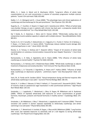 151
Miller, E., J. Saluk, A. Morel and B. Wachowicz (2013). "Long-term effects of whole body
cryostimulation on uric acid concentration in plasma of secondary progressive multiple sclerosis
patients." Scand J Clin Lab Invest 73(8): 635-640.
Nadler, S. F., K. Weingand and R. J. Kruse (2004). "The physiologic basis and clinical applications of
cryotherapy and thermotherapy for the pain practitioner." Pain Physician 7(3): 395-399.
Nugraha, B., J. T. Gunther, H. Rawert, R. Siegert and C. Gutenbrunner (2015). "Effects of whole body
cryo-chamber therapy on pain in patients with chronic low back pain: a prospective double blind
randomised controlled trial." Eur J Phys Rehabil Med 51(2): 143-148.
Op 't Eijnde, B., C. Keytsman, I. Wens and D. Hansen (2014). "Whole-body cooling does not
compromise muscle oxidative capacity in subjects with multiple sclerosis." NeuroRehabilitation 35(4):
805-811.
Puntel, G. O., N. R. Carvalho, F. Dobrachinski, A. C. Salgueiro, R. L. Puntel, V. Folmer, N. B. Barbosa, L.
F. Royes, J. B. Rocha and F. A. Soares (2013). "Cryotherapy reduces skeletal muscle damage after
ischemia/reperfusion in rats." J Anat 222(2): 223-230.
Renata, S., D. Tomasz, K. Andrzej and T. Slawomir (2011). "Impact of 10 sessions of whole body
cryostimulation on cutaneous microcirculation measured by laser Doppler flowmetry." J Hum Kinet
30: 75-83.
Rymaszewska, J., D. Bialy, Z. Zagrobelny and A. Kiejna (2000). "[The influence of whole body
cryotherapy on mental health]." Psychiatr Pol 34(4): 649-653.
Rymaszewska, J., D. Ramsey and S. Chladzinska-Kiejna (2008). "Whole-body cryotherapy as adjunct
treatment of depressive and anxiety disorders." Arch Immunol Ther Exp (Warsz) 56(1): 63-68.
Rymaszewska, J., A. Tulczynski, Z. Zagrobelny, A. Kiejna and T. Hadrys (2003). "Influence of whole
body cryotherapy on depressive symptoms - preliminary report." Acta Neuropsychiatr 15(3): 122-
128.
Savic, M., B. Fonda and N. Sarabon (2013). "Actual temperature during and thermal response after
whole-body cryotherapy in cryo-cabin." Journal of Thermal Biology 38(4): 186-191.
Schaal, K., Y. Le Meur, F. Bieuzen, O. Petit, P. Hellard, J. F. Toussaint and C. Hausswirth (2013). "Effect
of recovery mode on postexercise vagal reactivation in elite synchronized swimmers." Appl Physiol
Nutr Metab 38(2): 126-133.
Smolander, J., J. Leppaluoto, T. Westerlund, J. Oksa, B. Dugue, M. Mikkelsson and A. Ruokonen
(2009). "Effects of repeated whole-body cold exposures on serum concentrations of growth
hormone, thyrotropin, prolactin and thyroid hormones in healthy women." Cryobiology 58(3): 275-
278.
Smolander, J., M. Mikkelsson, J. Oksa, T. Westerlund, J. Leppaluoto and P. Huttunen (2004). "Thermal
sensation and comfort in women exposed repeatedly to whole-body cryotherapy and winter
swimming in ice-cold water." Physiol Behav 82(4): 691-695.
Smolander, J., T. Westerlund, A. Uusitalo, B. Dugue, J. Oksa and M. Mikkelsson (2006). "Lung function
after acute and repeated exposures to extremely cold air (-110 degrees C) during whole-body
cryotherapy." Clin Physiol Funct Imaging 26(4): 232-234.
 