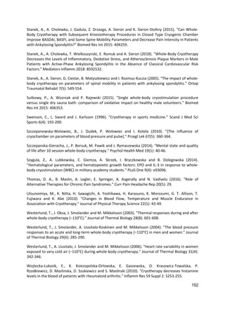 152
Stanek, A., A. Cholewka, J. Gadula, Z. Drzazga, A. Sieron and K. Sieron-Stoltny (2015). "Can Whole-
Body Cryotherapy with Subsequent Kinesiotherapy Procedures in Closed Type Cryogenic Chamber
Improve BASDAI, BASFI, and Some Spine Mobility Parameters and Decrease Pain Intensity in Patients
with Ankylosing Spondylitis?" Biomed Res Int 2015: 404259.
Stanek, A., A. Cholewka, T. Wielkoszynski, E. Romuk and A. Sieron (2018). "Whole-Body Cryotherapy
Decreases the Levels of Inflammatory, Oxidative Stress, and Atherosclerosis Plaque Markers in Male
Patients with Active-Phase Ankylosing Spondylitis in the Absence of Classical Cardiovascular Risk
Factors." Mediators Inflamm 2018: 8592532.
Stanek, A., A. Sieron, G. Cieslar, B. Matyszkiewicz and I. Rozmus-Kuczia (2005). "The impact of whole-
body cryotherapy on parameters of spinal mobility in patients with ankylosing spondylitis." Ortop
Traumatol Rehabil 7(5): 549-554.
Sutkowy, P., A. Wozniak and P. Rajewski (2015). "Single whole-body cryostimulation procedure
versus single dry sauna bath: comparison of oxidative impact on healthy male volunteers." Biomed
Res Int 2015: 406353.
Swenson, C., L. Sward and J. Karlsson (1996). "Cryotherapy in sports medicine." Scand J Med Sci
Sports 6(4): 193-200.
Szczepanowska-Wolowiec, B., J. Dudek, P. Wolowiec and I. Kotela (2010). "[The influence of
cryochamber on parameters of blood pressure and pulse]." Przegl Lek 67(5): 360-364.
Szczepanska-Gieracha, J., P. Borsuk, M. Pawik and J. Rymaszewska (2014). "Mental state and quality
of life after 10 session whole-body cryotherapy." Psychol Health Med 19(1): 40-46.
Szygula, Z., A. Lubkowska, C. Giemza, A. Skrzek, I. Bryczkowska and B. Dolegowska (2014).
"Hematological parameters, and hematopoietic growth factors: EPO and IL-3 in response to whole-
body cryostimulation (WBC) in military academy students." PLoS One 9(4): e93096.
Thomas, D. A., B. Maslin, A. Legler, E. Springer, A. Asgerally and N. Vadivelu (2016). "Role of
Alternative Therapies for Chronic Pain Syndromes." Curr Pain Headache Rep 20(5): 29.
Utsunomiya, M., K. Nitta, H. Sawagichi, A. Yoshikawa, H. Karasuno, K. Morozumi, G. T. Allison, T.
Fujiwara and K. Abe (2010). "Changes in Blood Flow, Temperature and Muscle Endurance in
Association with Cryotherapy." Journal of Physical Therapy Science 22(1): 43-49.
Westerlund, T., J. Oksa, J. Smolander and M. Mikkelsson (2003). "Thermal responses during and after
whole-body cryotherapy (−110°C)." Journal of Thermal Biology 28(8): 601-608.
Westerlund, T., J. Smolander, A. Uusitalo-Koskinen and M. Mikkelsson (2004). "The blood pressure
responses to an acute and long-term whole-body cryotherapy (−110°C) in men and women." Journal
of Thermal Biology 29(6): 285-290.
Westerlund, T., A. Uusitalo, J. Smolander and M. Mikkelsson (2006). "Heart rate variability in women
exposed to very cold air (−110°C) during whole-body cryotherapy." Journal of Thermal Biology 31(4):
342-346.
Wojtecka-Lukasik, E., K. Ksiezopolska-Orlowska, E. Gaszewska, O. Krasowicz-Towalska, P.
Rzodkiewicz, D. Maslinska, D. Szukiewicz and S. Maslinski (2010). "Cryotherapy decreases histamine
levels in the blood of patients with rheumatoid arthritis." Inflamm Res 59 Suppl 2: S253-255.
 