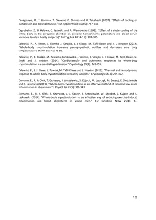 153
Yanagisawa, O., T. Homma, T. Okuwaki, D. Shimao and H. Takahashi (2007). "Effects of cooling on
human skin and skeletal muscle." Eur J Appl Physiol 100(6): 737-745.
Zagrobelny, Z., B. Halawa, C. Jezierski and A. Wawrowska (1993). "[Effect of a single cooling of the
entire body in the cryogenic chamber on selected hemodynamic parameters and blood serum
hormone levels in healty subjects]." Pol Tyg Lek 48(14-15): 303-305.
Zalewski, P., A. Bitner, J. Slomko, J. Szrajda, J. J. Klawe, M. Tafil-Klawe and J. L. Newton (2014).
"Whole-body cryostimulation increases parasympathetic outflow and decreases core body
temperature." J Therm Biol 45: 75-80.
Zalewski, P., K. Buszko, M. Zawadka-Kunikowska, J. Slomko, J. Szrajda, J. J. Klawe, M. Tafil-Klawe, M.
Sinski and J. Newton (2014). "Cardiovascular and autonomic responses to whole-body
cryostimulation in essential hypertension." Cryobiology 69(2): 249-255.
Zalewski, P., J. J. Klawe, J. Pawlak, M. Tafil-Klawe and J. Newton (2013). "Thermal and hemodynamic
response to whole-body cryostimulation in healthy subjects." Cryobiology 66(3): 295-302.
Ziemann, E., R. A. Olek, T. Grzywacz, J. Antosiewicz, S. Kujach, M. Luszczyk, M. Smaruj, E. Sledziewska
and R. Laskowski (2013). "Whole-body cryostimulation as an effective method of reducing low-grade
inflammation in obese men." J Physiol Sci 63(5): 333-343.
Ziemann, E., R. A. Olek, T. Grzywacz, J. J. Kaczor, J. Antosiewicz, W. Skrobot, S. Kujach and R.
Laskowski (2014). "Whole-body cryostimulation as an effective way of reducing exercise-induced
inflammation and blood cholesterol in young men." Eur Cytokine Netw 25(1): 14-
 