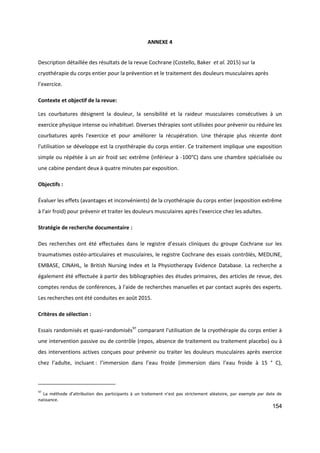 154
ANNEXE 4
Description détaillée des résultats de la revue Cochrane (Costello, Baker et al. 2015) sur la
cryothérapie du corps entier pour la prévention et le traitement des douleurs musculaires après
l’exercice.
Contexte et objectif de la revue:
Les courbatures désignent la douleur, la sensibilité et la raideur musculaires consécutives à un
exercice physique intense ou inhabituel. Diverses thérapies sont utilisées pour prévenir ou réduire les
courbatures après l'exercice et pour améliorer la récupération. Une thérapie plus récente dont
l'utilisation se développe est la cryothérapie du corps entier. Ce traitement implique une exposition
simple ou répétée à un air froid sec extrême (inférieur à -100°C) dans une chambre spécialisée ou
une cabine pendant deux à quatre minutes par exposition.
Objectifs :
Évaluer les effets (avantages et inconvénients) de la cryothérapie du corps entier (exposition extrême
à l'air froid) pour prévenir et traiter les douleurs musculaires après l'exercice chez les adultes.
Stratégie de recherche documentaire :
Des recherches ont été effectuées dans le registre d’essais cliniques du groupe Cochrane sur les
traumatismes ostéo‐articulaires et musculaires, le registre Cochrane des essais contrôlés, MEDLINE,
EMBASE, CINAHL, le British Nursing Index et la Physiotherapy Evidence Database. La recherche a
également été effectuée à partir des bibliographies des études primaires, des articles de revue, des
comptes rendus de conférences, à l'aide de recherches manuelles et par contact auprès des experts.
Les recherches ont été conduites en août 2015.
Critères de sélection :
Essais randomisés et quasi-randomisés97
comparant l'utilisation de la cryothérapie du corps entier à
une intervention passive ou de contrôle (repos, absence de traitement ou traitement placebo) ou à
des interventions actives conçues pour prévenir ou traiter les douleurs musculaires après exercice
chez l’adulte, incluant : l’immersion dans l’eau froide (immersion dans l’eau froide à 15 ° C),
97
La méthode d’attribution des participants à un traitement n’est pas strictement aléatoire, par exemple par date de
naissance.
 