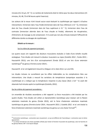 158
minutes (4 à 14 µm, 45 ° C). Le nombre de traitements était le même pour les deux interventions (15
minutes, 24, 48, 72 et 96 heures après l'exercice).
Les auteurs de la revue n’ont trouvé aucun essai évaluant la cryothérapie par rapport à d'autres
interventions: immersion dans l'eau froide (immersion dans de l'eau inférieure à 15 ° C), immersion
dans de l'eau chaude (immersion dans de l'eau supérieure à 15 ° C), immersion dans l'eau de
contraste (immersion alternée dans de l'eau chaude et froide), vêtements de récupération,
d’étirement, de massage ou de compression. Il n'y avait pas non plus d'essais évaluant l'efficacité de
différentes durées ou dosages de cryothérapie.
Détails sur la mesure :
Sur le critère de jugement principal :
Les quatre essais ont rapporté des douleurs musculaires évaluées à l'aide d'une échelle visuelle
analogique. Trois études ont mesuré la douleur musculaire au repos (Costello 2012 ; Fonda 2013 ;
Hausswirth 2011); une lors d'un accroupissement (Fonda 2013) et une lors d'une extension
isométrique99
du genou ( Ferreira-Junior 2014 ).
Hausswirth et al. ont également mesuré la «fatigue» et le «bien-être» sur une EVA.
Les études incluses ne surveillaient pas les effets indésirables ou les complications liées aux
interventions. Une étude a mesuré les variations de température tympanique associées à la
cryothérapie et a indiqué que la température moyenne la plus basse (36,6 ± 0,4 ° C) avait été
observée huit minutes après la cryothérapie (Costello, 2012).
Sur les critères de jugement secondaires :
Un ensemble de résultats secondaires a été rapporté. La force musculaire a été évaluée par les
quatre études. Trois études ont utilisé un dynamomètre isocinétique pour évaluer soit la flexion
volontaire maximale du genou (Fonda 2013), soit la force d’extension volontaire maximale
isométrique du genou (Ferreira-Junior 2014 ; Hausswirth 2011 ). Costello 2012 et al. ont évalué la
force d’extension volontaire maximale isométrique du genou sur une chaise Tornvall100
.
99
Contraction isométrique : contraction sans mouvement ; ce qui est différent de l’isocinétique = contraction avec le même
mouvement
100
La chaise Tornvall est une chaise ajustable utilisée pour tester la fonction musculaire du quadriceps, avec les hanches et
les genoux fléchis à 90 ° et le bassin bloqué.
 