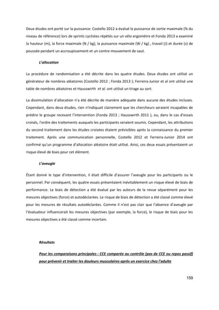 159
Deux études ont porté sur la puissance: Costello 2012 a évalué la puissance de sortie maximale (% du
niveau de référence) lors de sprints cyclistes répétés sur un vélo ergomètre et Fonda 2013 a examiné
la hauteur (m), la force maximale (N / kg), la puissance maximale (W / kg) , travail (J) et durée (s) de
poussée pendant un accroupissement et un contre-mouvement de saut.
L’allocation
La procédure de randomisation a été décrite dans les quatre études. Deux études ont utilisé un
générateur de nombres aléatoires (Costello 2012 ; Fonda 2013 ); Ferreira-Junior et al ont utilisé une
table de nombres aléatoires et Hausswirth et al. ont utilisé un tirage au sort.
La dissimulation d’allocation n’a été décrite de manière adéquate dans aucune des études incluses.
Cependant, dans deux études, rien n'indiquait clairement que les chercheurs seraient incapables de
prédire le groupe recevant l’intervention (Fonda 2013 ; Hausswirth 2011 ), ou, dans le cas d'essais
croisés, l'ordre des traitements auxquels les participants seraient soumis. Cependant, les attributions
du second traitement dans les études croisées étaient prévisibles après la connaissance du premier
traitement. Après une communication personnelle, Costello 2012 et Ferreira-Junior 2014 ont
confirmé qu’un programme d’allocation aléatoire était utilisé. Ainsi, ces deux essais présentaient un
risque élevé de biais pour cet élément.
L’aveugle
Étant donné le type d’intervention, il était difficile d’assurer l’aveugle pour les participants ou le
personnel. Par conséquent, les quatre essais présentaient inévitablement un risque élevé de biais de
performance. Le biais de détection a été évalué par les auteurs de la revue séparément pour les
mesures objectives (force) et autodéclarées. Le risque de biais de détection a été classé comme élevé
pour les mesures de résultats autodéclarées. Comme il n’est pas clair que l’absence d’aveugle par
l’évaluateur influencerait les mesures objectives (par exemple, la force), le risque de biais pour les
mesures objectives a été classé comme incertain.
Résultats
Pour les comparaisons principales : CCE comparée au contrôle (pas de CCE ou repos passif)
pour prévenir et traiter les douleurs musculaires après un exercice chez l'adulte
 