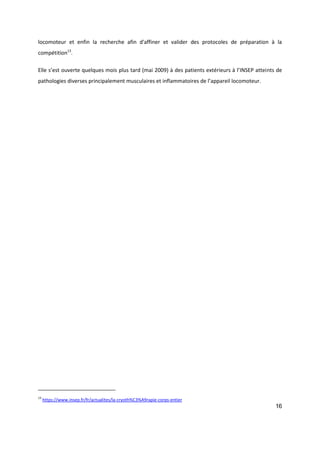 16
locomoteur et enfin la recherche afin d'affiner et valider des protocoles de préparation à la
compétition13
.
Elle s’est ouverte quelques mois plus tard (mai 2009) à des patients extérieurs à l’INSEP atteints de
pathologies diverses principalement musculaires et inflammatoires de l’appareil locomoteur.
13
https://www.insep.fr/fr/actualites/la-cryoth%C3%A9rapie-corps-entier
 
