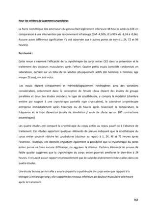 161
Pour les critères de jugement secondaires
La force isométrique des extenseurs du genou était légèrement inférieure 48 heures après la CCE en
comparaison à une intervention par rayonnement infrarouge (DM -4,50%, IC à 95% de -8,34 à -0,66).
Aucune autre différence significative n'a été observée aux 4 autres points de suivi (1, 24, 72 et 96
heures).
En résumé :
Cette revue a examiné l'efficacité de la cryothérapie du corps entier CCE dans la prévention et le
traitement des douleurs musculaires après l'effort. Quatre petits essais contrôlés randomisés en
laboratoire, portant sur un total de 64 adultes physiquement actifs (60 hommes; 4 femmes; âge
moyen 23 ans), ont été inclus.
Les essais étaient cliniquement et méthodologiquement hétérogènes avec des variations
considérables, notamment dans: la conception de l'étude (deux étaient des études de groupe
parallèles et deux des études croisées); le type de cryothérapie, y compris la modalité (chambre
entière par rapport à une cryothérapie partielle type cryo-cabine), le calendrier (cryothérapie
entreprise immédiatement après l'exercice ou 24 heures après l'exercice), la température, la
fréquence et le type d'exercice (essais de simulation / sauts de chute versus 100 contractions
excentriques).
Les quatre études ont comparé la cryothérapie du corps entier au repos passif ou à l'absence de
traitement. Ces études apportent quelques éléments de preuve indiquant que la cryothérapie du
corps entier pourrait réduire les courbatures (douleur au repos) à 1, 24, 48 et 72 heures après
l'exercice. Toutefois, ces données englobent également la possibilité que la cryothérapie du corps
entier puisse ne faire aucune différence, ou aggraver la douleur. Certains éléments de preuve de
faible qualité suggèrent que la cryothérapie du corps entier pourrait améliorer le bien-être à 24
heures. Il n'y avait aucun rapport et probablement pas de suivi des événements indésirables dans ces
quatre études.
Une étude de très petite taille a aussi comparé la cryothérapie du corps entier par rapport à la
thérapie à infrarouge long ; elle rapporte des niveaux inférieurs de douleur musculaire une heure
après le traitement.
 