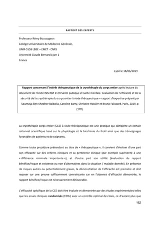 162
RAPPORT DES EXPERTS
Professeur Rémy Boussageon
Collège Universitaire de Médecine Générale,
UMR-5558 LBBE – EMET - CNRS
Université Claude Bernard Lyon 1
France
Lyon le 18/06/2019
Rapport concernant l’intérêt thérapeutique de la cryothérapie du corps entier après lecture du
document de l’Unité INSERM 1178 Santé publique et santé mentale. Evaluation de l’efficacité et de la
sécurité de la cryothérapie du corps entier à visée thérapeutique – rapport d’expertise préparé par
Soumaya Ben Khedher Balbolia, Caroline Barry, Christine Hassler et Bruno Falissard, Paris, 2019, p
(170).
La cryothérapie corps entier (CCE) à visée thérapeutique est une pratique qui comporte un certain
rationnel scientifique basé sur la physiologie et la biochimie du froid ainsi que des témoignages
favorables de patients et de soignants.
Comme toute procédure prétendant au titre de « thérapeutique », il convient d’évaluer d’une part
son efficacité sur des critères cliniques et sa pertinence clinique (par exemple supériorité à une
« différence minimale importante »), et d’autre part son utilité (évaluation du rapport
bénéfice/risque et existence ou non d’alternatives dans la situation / maladie donnée). En présence
de risques avérés ou potentiellement graves, la démonstration de l’efficacité est première et doit
reposer sur une preuve suffisamment convaincante car en l’absence d’efficacité démontrée, le
rapport bénéfice/risque est nécessairement défavorable.
L’efficacité spécifique de la CCE doit être évaluée et démontrée par des études expérimentales telles
que les essais cliniques randomisés (ECRs) avec un contrôle optimal des biais, ce d’autant plus que
 