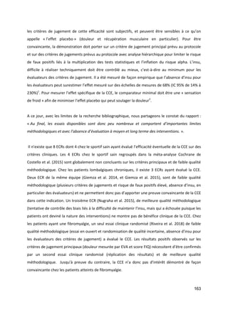163
les critères de jugement de cette efficacité sont subjectifs, et peuvent être sensibles à ce qu’on
appelle « l’effet placebo » (douleur et récupération musculaire en particulier). Pour être
convaincante, la démonstration doit porter sur un critère de jugement principal prévu au protocole
et sur des critères de jugements prévus au protocole avec analyse hiérarchique pour limiter le risque
de faux positifs liés à la multiplication des tests statistiques et l’inflation du risque alpha. L’insu,
difficile à réaliser techniquement doit être contrôlé au mieux, c’est-à-dire au minimum pour les
évaluateurs des critères de jugement. Il a été mesuré de façon empirique que l’absence d’insu pour
les évaluateurs peut surestimer l’effet mesuré sur des échelles de mesures de 68% (IC 95% de 14% à
230%)1
. Pour mesurer l’effet spécifique de la CCE, le comparateur minimal doit être une « sensation
de froid » afin de minimiser l’effet placebo qui peut soulager la douleur2
.
A ce jour, avec les limites de la recherche bibliographique, nous partageons le constat du rapport :
« Au final, les essais disponibles sont donc peu nombreux et comportent d’importantes limites
méthodologiques et avec l’absence d’évaluation à moyen et long terme des interventions. ».
Il n’existe que 8 ECRs dont 4 chez le sportif sain ayant évalué l’efficacité éventuelle de la CCE sur des
critères cliniques. Les 4 ECRs chez le sportif sain regroupés dans la méta-analyse Cochrane de
Costello et al. (2015) sont globalement non concluants sur les critères principaux et de faible qualité
méthodologique. Chez les patients lombalgiques chroniques, il existe 3 ECRs ayant évalué la CCE.
Deux ECR de la même équipe (Giemza et al. 2014, et Giemza et al. 2015), sont de faible qualité
méthodologique (plusieurs critères de jugements et risque de faux positifs élevé, absence d’insu, en
particulier des évaluateurs) et ne permettent donc pas d’apporter une preuve convaincante de la CCE
dans cette indication. Un troisième ECR (Nugraha et al. 2015), de meilleure qualité méthodologique
(tentative de contrôle des biais liés à la difficulté de maintenir l’insu, mais qui a échouée puisque les
patients ont deviné la nature des interventions) ne montre pas de bénéfice clinique de la CCE. Chez
les patients ayant une fibromyalgie, un seul essai clinique randomisé (Riveira et al. 2018) de faible
qualité méthodologique (essai en ouvert et randomisation de qualité incertaine, absence d’insu pour
les évaluateurs des critères de jugement) a évalué le CCE. Les résultats positifs observés sur les
critères de jugement principaux (douleur mesurée par EVA et score FIQ) nécessitent d’être confirmés
par un second essai clinique randomisé (réplication des résultats) et de meilleure qualité
méthodologique. Jusqu’à preuve du contraire, la CCE n’a donc pas d’intérêt démontré de façon
convaincante chez les patients atteints de fibromyalgie.
 